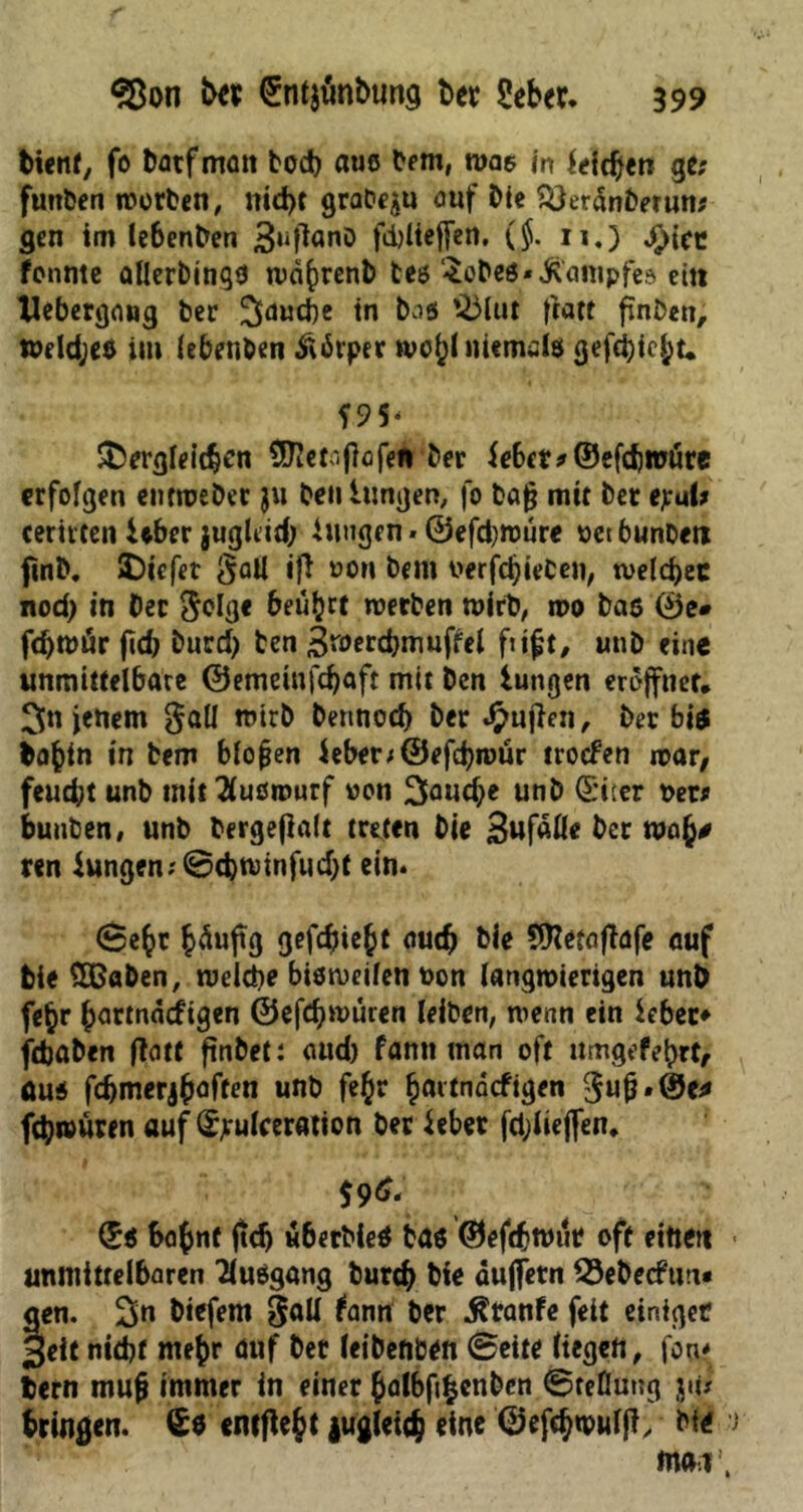 bient, fo batfmatt bod) aus bem, was in hieben ge; futtben worben, nid)t grabqu o«f Me %}erdnberun; gen im lebenben 3lifiQnö f«i)üeffcn. ($. 11.) j>)iec fcnnte aUerbinqo wdfcrenb tes Sobes*Kampfe» etn XJebergang ber ^dutbe in bas *23lut ftatf finken, weldjes im lebenben Ädrper wcf)l niemals gefci)tc£t* f 95- SDergleitben ÜHetajlcfen ber U6et* ©efdjrotire erfolgen entweDet ju ben hingen, fo bafj mit ber e;u(; mitten Uber jugLid; hingen - ©efdjwure oet bunDerc fmb. IDiefet $aU ift dom bem oerfd)ieCen, welcher nod> in ber e^olß« beuget werben wirb, wo bas ©e# fd)n>är fid> burd) ben ^merdjmufUl fii£t, unb eine unmittelbare ©emeinfdjaft mit Den iungen eröffnet, 3n jenem §all wirb bennoef) ber £uf}en, ber bi« bafcin in bem blofjen ieber;@efd?roür troefen war, feud;t unb mit 2(usrourf oon 3fl«d>e unb (Siter Der; buuben, unb bergeflait treten bie 3ufaÖ* bet ren Jungen; ©djwinfudjt ein. 0e^r fcäuftg gefdjiebt aud) bie 5Ketafiafe auf bie SBaben, welche bisweilen Don langwierigen unb fe§r ^artnädigen ©efd)würen leiben, wenn ein lebet* jebaben tfatt ftnbet: aud) fantt man oft umgefebrt, Aus fdjmerj&aften unb fe£r §artndcfigen 3ujj.(I5e* fchwuren auf Sjrulceratton ber Uber fdjlieffen, (*S bojnf ftd) «berbie« bas ©eftbwur oft eittett • unmittelbaren Tlusgang burtb bie duffem 33ebecftm« gen. 2>n biefem gall lamr ber $tanfe feit einiger §eit nicht me^r auf ber leibeftben (Beite liegen, fon* bern tnufi immer in einer £albfi|enben 0teßung jii# bringen. €0 entfielt juglei<b eine ©efebwuljl, Md > ma r,