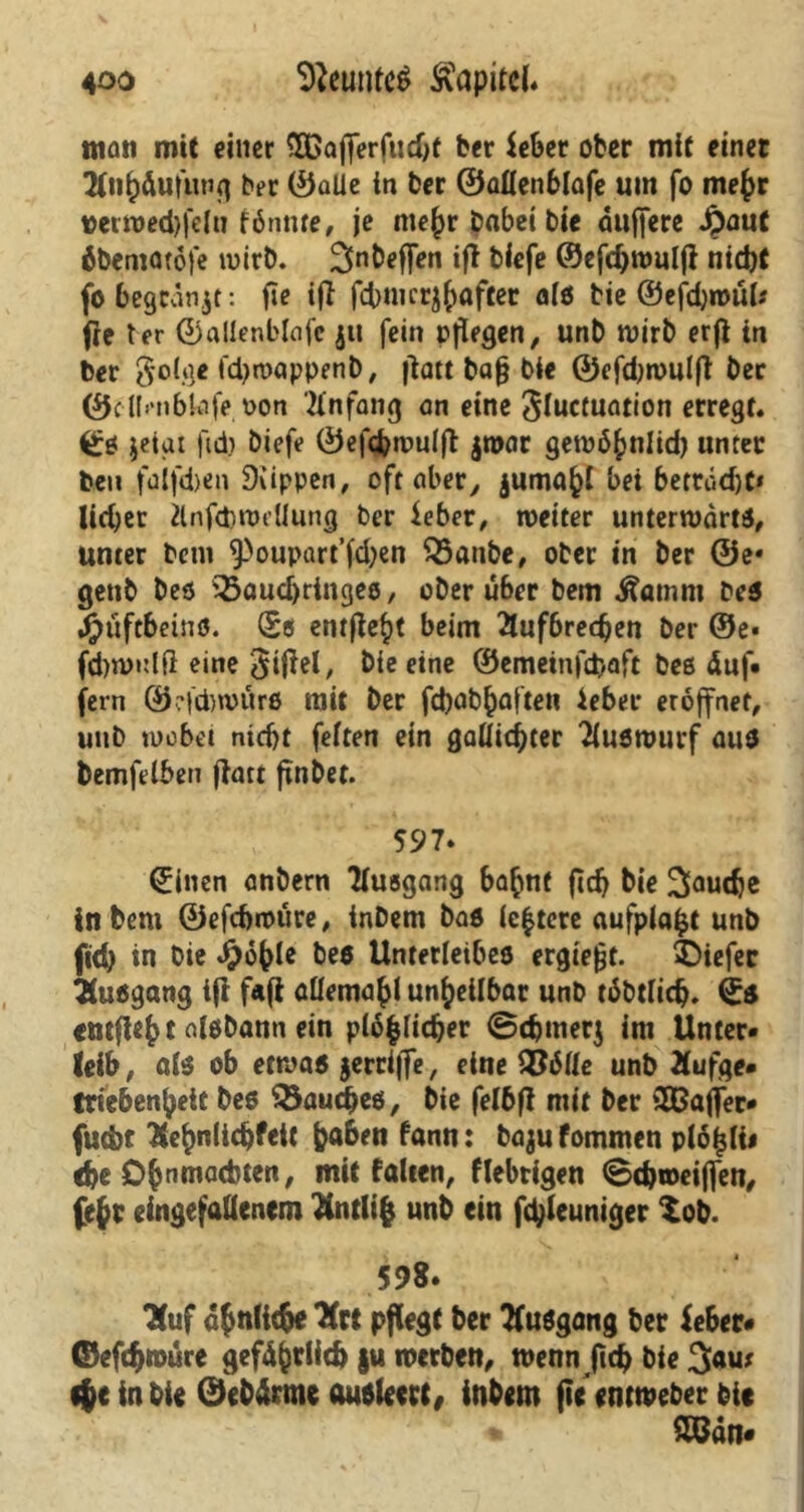 man mit einer SÖßajferfudjt ber ieber ober mit einer 2lnfcäufung ber ©alle in ber ®allen6lafe um fo mefcr verwedjfelu fönnte, je me^r babei bte duffere Jpaut öbematöfe wirb. Snbeffen ifl biefe ©efd)W«lfi nid)t fo begcänjt: fie ift febmer^after alö bie ©efdjwül* Oe ter ©allenblafc jit fein pflegen, unb wirb erfl in ber golge fdjwappenb, flau baf* bie ©efdjwulfl ber ©cllmbkife oon Anfang an eine Sfactwuion erregt« ©ö jeigt ftd? biefe ©efcbwulft jroar gewöhnlich unter ben falfd)en Rippen, oft aber, jumöfci bei beträgt* lid)er Änfdjwdlung ber $eber, weiter unterwdrtö, unter betn ^oupart’fdjen Q3anbe, ober in ber @e* genb beö S5aud)ringeö, ober über bem Äamm beö Hüftbeine. ©ß entfielt beim 2tufbrecben ber ©e* fd)wulß eine <$ifiel, bie eine ©emeinfebaft beß duf- fem ©cicbwürö mit ber fdjab^afte« ieber eröffnet, unb wobei nicht feiten ein gaüicbter Tluswurf üuö bemfelben flatt flnbet. 597* ©inen anbern Tlusgang ba^nt fidj bie 2faudje intern ©efebwüre, inbem baß (entere aufplafct unb fid) in Oie Jfjöhle bee Unterleibeö ergießt. 4>iefec iuögang ifi fafi allema^l unheilbar unb töbtlidj. ©ö «mfleh t «iöbann ein plöfclidjer Sdjmerj im Unter- leib , alö ob etwa« jerriffe, eine 2?ölle unb Äufge. fttebenheit beö SSaucfteö, bie fel6fl mit ber SEBaffer* futbt Eehnlidjfeit |?a6en fann: bajufommen piö^lii efce Ohnmächten, mit falten, fiebrigen <8d)weiffen, fe§r eingefallenem Hntlifc unb ein ftyleuniger Zob. 598- Kuf ähnliche Xtt pflegt ber ttuögang ber feber# ©efdjroüre gefd^rlicb §u werben, wenn ftd) bie 3au* $e in bie ©ebdrme (luftleere, inbem fie'entweber bie mn.