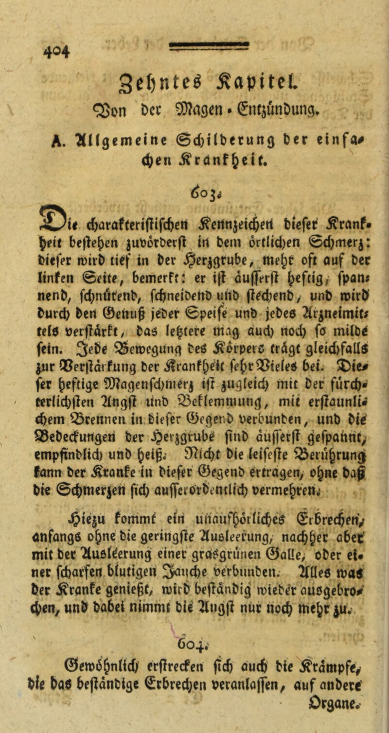 3eI)nteö jvapitei. <2>on Occ ^agen • 0n$unDung. A. ‘allgemeine ©djilbetung Der etnfa# d;en $ranf£eit. 6o$i SDii djarafterijfifdjen $enn$eidjert biefer $ranf* tyeit befielen juodrberfi in bem örtlidjen ©d;mer$: biefer wirb tief in ber jjerjgrube, mej)t oft auf ber linfen ©eite, bemerft: er i|t duflVrii heftig, fpan« nenb, fd;nötenb, fcfjneibenb uitb (iedjenb, unb roirb burd) ben 0enufj jeber ©peife unb jebeb Arjneimit* telö üerfldrft / bas leitete mag aud) nod) fo milbe fein. 3ebe SScroegung teö Körpers trägt gleid)fall$ $ur Q3er|ldrfung ber ilrönf[;eit fe(>t Zieles bei. $Oie# fer heftige fDJagenfdjmerj if? $ugleid) mit ber furd>- - terlid;tfen Angtf Unb Q3eflemmung, mit erflatmlU djem trennen in biefer 0egenb Perbunben, unb bief Q3ebecfurtgen ber Jpevjgtube ftnb du|Terji gefpattnt, empfxnblid) unb heiß.* 3?id)t bie (eifefie ^Öetugrung fann ber Ätanfe in biefer 0egenb ertragen, o^ne baß bie ©djmerjen ftd> auficrorbentlicb oermehren; Jpieju fommf ein unaufhörliches 0rbre4en> anfangs t>hnc bie geringfle Ausleerung, nac^^er a6ec’ mit ber Ausleerung einet* grasgrünen ©alle, ober ei* ner fdjarfen blutigen ^aud>e berbunben. Alles toa$ ber Äranfe genießt, toirb bejMnbig mteber außgebro* eben, unb ba6et nimmt bie Angji nur noc^ mefer ^u.- 604. ©ett>6$nlldj erfireefen fidj auch bie Krampfe* bie baö beßdnbige (£rbred;en veranlaßen, auf anbete’ Organe.-