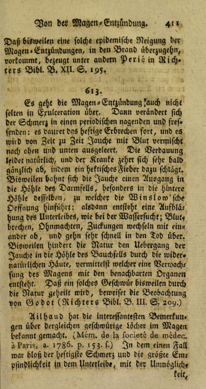 ,  > ' _ \ SOafi bisweilen eine folche epibemtfche Steigung ber Stagen • ^Intjünbungen, in Öen Branb nbecjugebn, vorfouimt, bejeugt unter anbern ^Pcriein QUd)« terö Bibi. B. XJI. 6. 19S? 613* gebt feie SOTagen * ©ntjünbung auch nicht feiten in ©jrulceration über. £)ann »eränbect (ich ber ©cfcmerj in einen periobifd)en nagenben unb fref» fenben: es bautet bgö heftige ^rbredjen fort, unb e$ jpiib von Seit ju 3eit 3«i«he mit Blut vermifdjt nad) oben unb unten ausgeleerf. ©te Verbauung lfibet natürlich, unb bet* Traufe -jebrt ftch fe^r halb gdnjlich ab, tnbem ein ^eftifdjeö Sieber baju fdjldgf. Biömeilen babnt fich bie 3auche einen Tiuogang in bie §6bie be$ Darmfells, befonberö in bie hintere £6ble bejfelben, ju rvcldjep bie 2Binsl oro’fcbe Dehnung hinfüt;rt: aisbann entjrebf eine 2luf6lä* bung beö Unterleibes, tvie bei ber 3£a|Terfudjf; Blut? brechen, Ohnmächten, 3«cfnngen tvechfeln mit ein* anber ab, unb gehn fe^t fcfeneU in ben $ob über» Bisweilen binbett bte Statur ben Uebergang bec 3aud)e in bie Jpohle beS Bauchfells burch bie miber« natürlichen §dute, vermittelt welcher eine Verwach* futtg bes Wagens mit ben benachbarten Organen entfief)f. 5£>a$ ein foldjes ©efdjwür bisweilen burd) bie Statur geheilt ir>irb, betveifet bie Beobachtung von 0o bot (SUdjtetß Bibi. B. III. @. 209.) Tlilbdub bot bie intetefianfeflen Bemerfun» gen über Dergleichen gefd)tvürtge iüdjer im 9ftagen befannt gemgdjt. (Mcrp. de la focietc de medec. d Paris, a. 1786. p. 153* <**> 3« bem einen galt war blo§ ber ^eftigfle ©d)merj unb bie größte ©m? pjinplic^fcit \n bem Unterleibe, mit ber Unmöglich.?