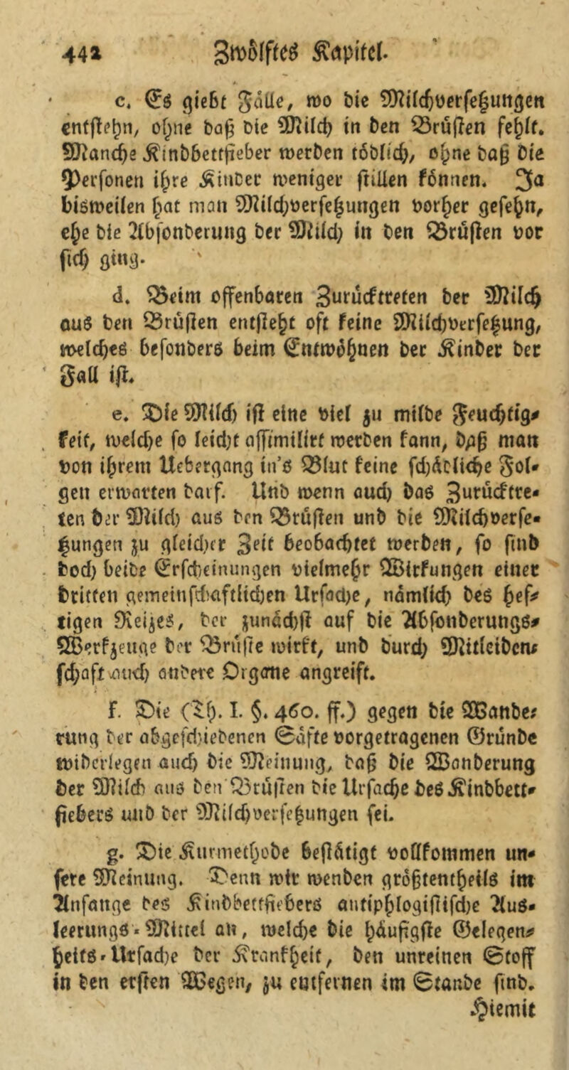 44* c. 0s qießc gdlle, mo SÄütJöerfeluttje« entfielen, ofpne ba§ Die 9ftild) in t)cn SSruffen fef)If. 9ftancf)e .ftinbbettfieber werben tobbd), oipne baj? Die Q)erfonen if)re Äiubec weniger ftiUen fbnnen. 3a bisweilen ljat man SSftiidpoerfefjungen bor^er gefe^n, e£e biß 2fbfonberung ber 2)Mdp itt ben prüften bor ftd) ging- d. Q)eim offenbaren 3urüdtreten ber $?ild) aus ben Q3rüf]en entfiele oft feine SJHiichberfe^ung, meld)es befonbers beim 0ntwdfmen ber ^inber bec S«U ifi, e. £>ie 5)T{(d) ifi eine bief 511 mifbe geudjtig* feit, weldje fo feid;t affimilirt werben fann, bpfj man ton ifprent Uebergang ins 33(ut feine fd)dclidje gof* gen erwarten batf. tlnb wenn aud) bas 3urucffte- ten fcer $Ö?i(d) aus ben Stuften unb bie QKifcboerfe« jungen ju gieidnr 3etf beobachtet werben, fo ftnb bod) beibe 0rfd)dnungen btdmehr £8irfungen einer fctitfen gemeinfdaftlidjen Urfacbe, nämftd) beS fyef* ligen SKeijes, ber jundd)|F auf bie 2fbfonberungs* SBerfjeuge ber Trufte wirft, unb burd) SKitieiberu (dpaft-aud) attbere Organe angreift. F. pie (lf). I. §. 460. ff.) gegen bte SOßanbe* tttng ber abgefdnebenen 0afte borgetragenen ©runbe ttnbcrlegen aud) bie Meinung,, bafj bie QBanberung öer ÜJWch aus ben Q3rü|len bie Urfadje fceß Äinbbett* ficberS unb ber 9Jd(djoerfejungen fei. g. £)ie Ätirmetfpobe betätigt boftfommen un- fere Meinung. 3)enn wir wenben groftentheils im Anfänge bes ^inbbetffirberö autipfylogtfiifcbe 2lu$» feerungS* Mittel an, welche bie ipdufigffe ©eleqen# heifö'Urfad)e bet* ^ranf^eit, ben unreinen 0toff in ben erften Hßegen, $u entfernen im 0tar.be ftnb.