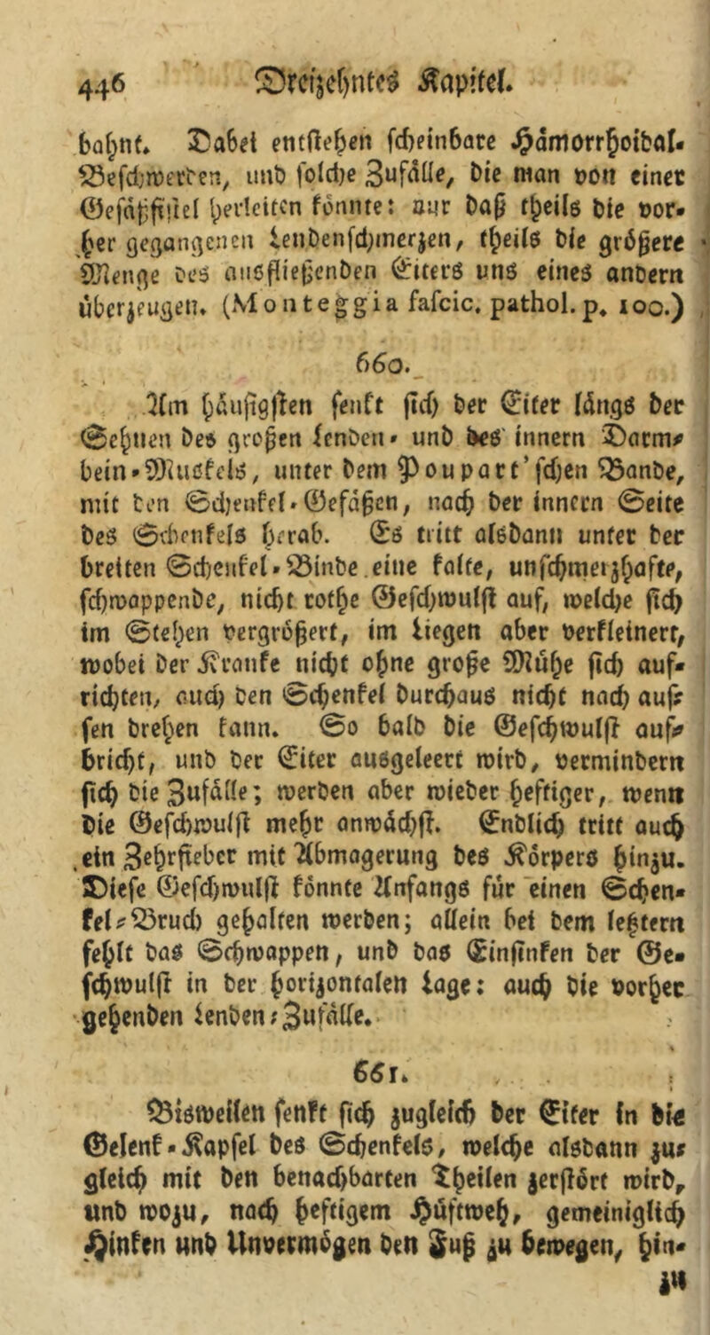 bahnt, £a6et entfielen fd)ein6ate Jfpämorrhoibal* SSefchwerDen, unb foldje 3uf<*U0/ bio nian von einet ©efaßfiftel pedeiten fonntet nur Daß tpeils Die t?or* £er gegangenen lenDen)d;inerjen, theils Die größere feienge oeS anSfließenDen Liters uns eines anDem Überzügen» (Montefgia fafcic. pathol.p. ioo.) 6 60. 2lm bÖuftgßen fenft flcf> Der Q:ifer längs Der (Seinen De* großen fenDen» unb Des innern £)arm* Dein»SDiusfeis, unter Dem 93oupart’fdjen $3anbe, mit Den ©d}ettfcl»©efäßctt, nach Der innern ©eite Des ©dienfels herab. ©s tritt aisbann unter Der breiten ©cbenfel * 23inbe eine falte, unfebmetfyafte, febwappenbe, nicht cot^e ®efd;wulß auf, weldje ftcb im ©teilen Vergrößert, im liegen aber Verfleinerr, wobei Der Traufe nicht ohne große 9ftüf)e jid) auf* richten, auch Den ©eßenfei Durchaus nicht nach auf? fen Dreien fann. ©o halb Die ©efebwulß aufs» bricht, unb Der ©iter ausgeleert wirb, verminbem ftch DieBufälle; werben aber wieDer ^efrißer, wen« Die ©efd)wuiß mehr anwäd)ß. ©nblicb tritt auch .ein 3e&rffebcr mit Abmagerung Des Körpers h‘na«* JDtefe ©efdjwulß fönnte Anfangs für einen ©eben» fel*S3rud) gehalten werben; allein bet Dem le|tem fehlt Das ©djwappen, unb Das ©inftnfen Der ©e* fchwulft in Der horizontalen läge: auch Sie vorher ge§enben Icnbert ? 3wtatle* 66ü ,. . bisweilen fenft fich zugleich Der €tfer ln bt€ ©elenf»$apfel Des ©cbenfels, welche alsbann zu? gleich mit Den benachbarten tbeilen jerflört wirb, unb wozu, nach hcf%m #nftweh, gemeiniglich ^infen unb Unvermögen Den $uß zu bewegen, hin* i«