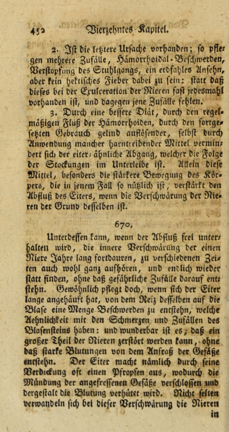 45 * SBicwhnfeS Äapifel. 2. 3p bie festere Urfad;e vorbanben; fo pfle; gen mehrere 3uf^e/ §dmotrhoibal»SBefdhwerbeh, löerpopfung be$ ©Umgangs, ein crbfa^leö Tlnfefyn, ober fein l}eftifd)eö $ieber babei ju fein: Patt Daß biefeß bei ber (jjrufceration ber Mieten fap jebeömahl Vorhauben ip, unD bagegen jene Sufdfle fehlen* 3. $)urcb eine bejfere £>idt, burch beh reget* mäßigen §iuß ber Jjdmorrhoiben, btirdj ben fortge# festen ©ebraud) gelinb auflopnber, fefbp burd) 2(mvenbung mancher f;arntieibenber Mittel vermin; bert fid> ber eitet; d^nhdje Abgang, wddjer bie golge ber ©tocfungen im Unterleibe ip. 2idein biefe Mittel/ befonberö bie pdrfere ©emegung be$ .^or* petö, bie in jenem $aU f° nufüd) ip, verpdrft ben 3lbßuß beö ©icerö, wenn bie SÖerfd/tvdrung ber 3ftie« ren ber ©runb bejjel6en ip. 670. Unterbeften fann, wenn ber ?C6fTuß frei unter/ halten wirb, bie innere Qßerfdjroarßng ber einen SPiere 3af;re lang fortbauren, gu verfdpebenen 3«* ren aud) wof)l ganj aufböten, unb entlid) wieber Patt pnben, of)ne baß gefährliche 3uf^lle barauf ent; Pefn. ©eroofinlich pflegt Doch, wenn pd) ber ©itec lange angehduft bat, von bem JKeij beffefben auf bie 23lafe eine SDJenge Q3efdnverben ju entPehn, tveldje Tlehttlichfeit mit ben ©chmerjen unb 3ufdden be$ SSlafenPeinö ha^cn: «nb wunbetbar ip e6; baß ein großer ^b^l &er Q^tecen jerPorf werben fann, ohne baß parfe Blutungen von bem 2(nfraß bet ©efäße enttiehn. ®ec ©iter macht nämlich burch feine USerhufung oft einen pfropfen aus, tvoburch bie SDlunbung ber angefrefienen ©efdße verfddoffen unb bergepalt bie Blutung verhütet wirb. DUd)t feiten verwanbeln ftd; bei biefer SCetfchwärung bie Vierem in