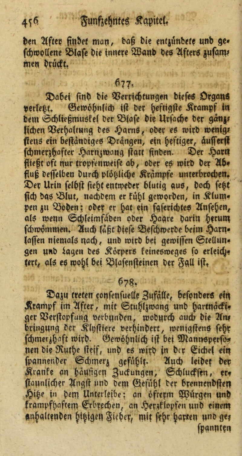4f6' $tmße(jnfeä Kapitel* ben 2iftci? matt, ba£ bie enfjünbefp unb ge« fcbwpllene Ö3Iafe Die innere 2Banb bes Tlfterö jufam# men brürft, $77* 3)a6ei finb Die Verrichtungen biefeö Drg<m$ Vertc|(. @ew6|nlid) iff Per |eftigfie Krampf in betn 0d)lie§mußfe( ber $3fafe bie Urfadje b?r gatty# ((eben Ver|a(mng beß Jparnß, ober eß wirb wenig# fienß ein beftänoigeß prangen, ein luftiger, äufferf! fd)ineri|after ^arnjtuang jjgtt ftnben. 2)er £atti fliefjt oft nur trppfenweife ab, ober eß wirb ber 216« flu§ bejjelben Durch p(ö|lid)e Krämpfe unterbrochen* $Dep Urin fellft fie|t eutweber blutig «uö, bod) fe|t fld) baß «lut, nacbbpm er fn|l geworben, in Äium* pen ju «oben; ober er |at ein fgfertcbleß 2tnfe|en, <t(ß wenn ©cbleimfaben ober £aare barin |?rutu fcbwpmmen. Üucb (u§t b(efe «efebwetbe beim $arn« (affen niemalß nach, nnb wirb bei gewiffen @teüun« gen unb iagen beß ^orperß feineßwegeß fo erleicfy« (etf* u(ö eö njp|( bei «(afeußeinen ber §gU ift* 078* ©UJU treten ponfeufuelle befpnber« ein $rgmpf (mTlfter, mit ©tu|l$mang unb |artnacfi« ger Verjtopfung oerbunben, wobureb auch Die 2(n* bt’ingung bpr j^lpfltere t>er|inbert, wetiigfienö fe|t fd)mer$|aft wirb. ®ew$|nlich itf bei 9ftam>ßperfo* Uen bi? Styfle unb eß wirb in ber (£icbe( ein fpannenber @d)mer$ gefüllt- 2lud) leibet ber ^ignfe Pn läufigen Judungen, ^cblucffen, er? flüiinlidjer #ngfi unb beni (Sefü|( ber brennenbfiefl $i|e in betn Unterleibe: an ofrepm 2ßürgen unb frampf|aftem Erbrechen, an £er*flopfen unb einem *n|gltenDen fdfigen Sie^e^ mit fe|r |apfen unb ge? fpgnntpn