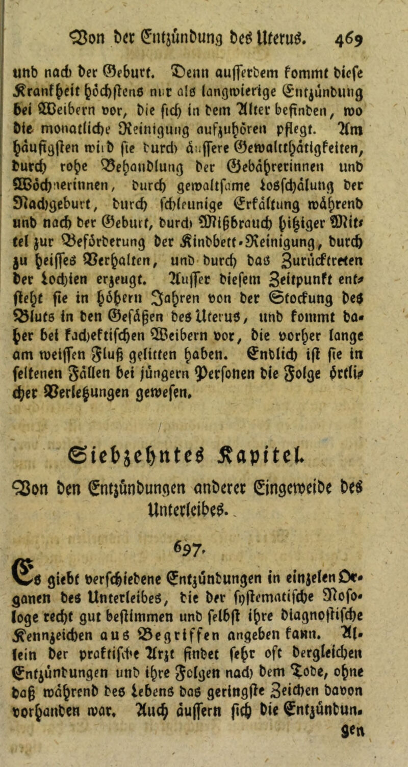 tmb nad) ber ©eburt. $)enn aufierbem fommt bicfe Kranfheit fcochfh’nß nur als langwierige (Snrjünbuiig bei SODeibern »or, Die fid) in bem TUter befinden / roo Me monatliche Steinigung aufyubören pflegt, hdujtgfien nriib fte turd> duffere ©ewaltthdtigfeiten, burch ro^e Vehanblung ber ©ebd^retinneti tmb ößöd)neritinen, burd) gemaltfume ioßfd)dlung ber Stadtgeburt, burd) jchleunige (Jrfdltung wd^renb tmb nad) ber ©eburt, burd» ?D?t§braud) ()i|iger tDlite tel jur Q5efdrberung ber Kinbbetf» Steinigung, burd) ju beiffeö Verhalten, unb burd) baß 3urucftreten ber iod)ien erzeugt. 21ujfer biefem 3*itpunft ent* fielet fle in {jöberti 2ia^ren ton ber ©fodung be$ Salute in ben ©efdfjen beßUfetuß, unb fontmt ba* £er bei fadjeftifdjen ©eibern por, bie porter lange am tueiflen glufj gelitten f>aben. €nblid) ijl fle in feltenen Odilen bei jungem ^erfonen bie golge drtlii* (her Verlegungen geroefen, Ü'i /.■ ©iel>sel)ttte$ ÄapttcL Sßon ben (£nt$ünbungen anberer ©ngcroeibe be$ Unterleibs.. 697- Q£ö giebt Perfcbiebene (Jntjunfcungen in einjelen Or- ganen beß Unterleibes, bie ber fj)|tematif(&« 97ofo« löge recht gut bejlimmen unb felbfl i^)re biagnofiifche Kennzeichen aus Gegriffen angeben fawti. Al- lein ber praftifd»e llrjt finbet fe£r oft bergleichen (£nfzüntungen unb i()re geigen nad) bem *£obe, o^ne ba§ todhrenb beß lebenö baß geringjfe 3«id)en baoon por^anten n>ar. fluch duflern (ich (Jntjünbun. 9^