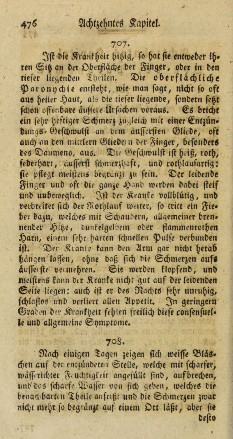 47 * 2lcf>tyel)nfc$ Kapitel» 7°7* 3ff bie ^rärtf Jcit fo £at fie enfmeber !$• rcn 0i$ an bet Oberfläche ber ginget, ober in ben tiefer liegenben $ heilen. SDte oberflächliche 5>oront)chte entließe, wie man fagf, nicht fo oft au$ feiler Xpauf, al* bie tiefer liegenbe, fonbern fe|t fd)on offenbare auffeie Urfacbeti vorau*. ©s bricht ein fe()r heftiger 0d}merj jugleici) mit einer ©ntjün* tungtf* ©tftbroulfl an bnn äufferfren ©liebe, oft oud) an ben mirtlern ©liebem Der 3‘inger, befonber5 beß Daumens, aus. 5Dte ©efchmulfl ift heiß, roth, febeihart, duffer fl fd>metjbüft, unD rothlaufartfg: fie pflegt meijrens begrün^ ju fein. 3Der leiöenbe Ringer unb oft bie ganje Jpanb werben habet fleif unb unbeweglich. ^\|1 bei Äianfe vollblütig, unb verbreitet ficb becSKetplauf weiter, fo tritt ein $ie* bet ba,$u, welche* mit iisd)atigern, allgemeiner bren» nenber Jpi£e, bunfelgelbein ober flammenrorhen ijarn, einem f?hr barten fdjneüen <pulfc Verbunden ijh *Der Plante fatin ben 2lrm gar ntd)t h*ra6 hangen (affen, ohne ba§ ftef) bie 0d)tnerjcn auf« duffeifle vermehren. 0ie werben flopfenb, unb meiflenö bann btr ßranfe nid)t gut auf ber (cibenben (Beite liegen: auch ifl er beö 9?od)tß fef;r unruhig, fchlafloß unb verliert allen Tlppettt. 3n geringem ©raben ber ^ranfpeit fehlen freilid; biefe confenfuel* U unb allgemeine 0t?mptome. 70$. Slach einigen £agen jeigen ftd) weiffe Q3(äö* eben auf ber eMjunbften 0teÜe, weldje mit fcharfer, tvdffricbter $<ud)ngfm angefüllt finb, aufbred)en, unb baß fdjarfe Ul'ajfer von fid) geben, welche* bie benachbarten ^betle an frißt unb Die 0d)merjen jwac nid;t mehr fo begmnjt auf einem Ort lafjt, aber fit