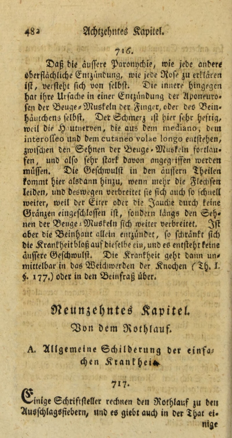 I 483 $l$f$eljnf& £apifef. 716. 35a§ Die auffcre 9>arötn)d)ie, wie jebe anDere tiherfläct)lid)e ©ntjünDung, wie jeDe D{ofe ju erffaren ijl, verfielt fid) von fclbfi. SDie innere btngpgen £ar ifire Urfadie in einer (JntjnnDung cer Aponeuto» fen Der '■■öeuge*9Jiußfeln Der Ringer, oDer Deo Q3ein« bdutd)ett$ fei 6 fl. £)et ©d)merj i|] hier fe(>r heftig, tveil Die Sp utnerven, Die aus Dem mediano, Dem interoireo itnD Dem cutaneo volae longo entfreben, 3Jtnfä)en Den Seinen Der $5euge» SDiu&feln fortlau- fen , unD alfo fe^r jfarf Davon angegriffen merDett muffen. £)ie ©efdjmulfl in Den duffern feilen fomml §ter alßDann ^inju, wenn met)r Die ^lecl^fert IeiDen, unD Deswegen verbreitet fte ftd) aud) fo fcbnell weiter, weil Der ©ifer ober Die 3nudie Durd; feine ©ranjen eingefddojfen ifi, fouDern längs Den \0e§* nen Der Stetige; SERuöfeltt ftd> weiter verbreitet. 3fl a6er Die QSeinjjant allein eutjiuiDet, fo ftbrdnft fid) Die $ranfl)eitblofj auf Diefetbe ein, unD e6 entfielt feine «ujfere ®efd)roulff* £>te ^ranf^eit ge^t Dann un* mittelbar in Das l2Beid)roerDen Der Knochen L $. 177.) ober in Den 35einfra£ über* Oteuitäcljntetf ßapitef. Sßott Ocm Diotfjlauf. A. Allgemeine ©cbilDerttng Der einfa? eben 5\ tanf (jei* 717. Einige ©cbriftftefler redmen Den jKotfjlauf ju Den Au$fcblag$ftebern, unD eö giebt aud) in Der Vpat ei- nige