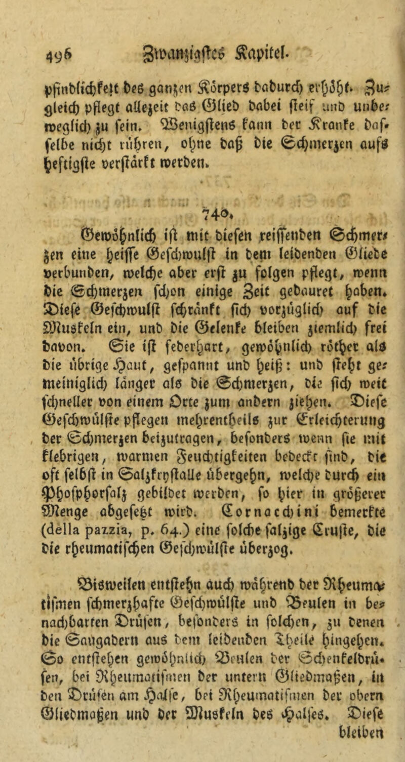 49& 3nxm$igjtc$ Äapitel. pjünb(i'd)fe|t beö ganzen Körpers baburd) evßdljf» $u? gleich pflegt aüejeit bas ©lieb babei fleif unb unbe; roeglid) ju fein. <2Benigjlen6 famt bet Traufe Daf. felbe nid)t tubreu, ol^ne bajj Die ©d)mer$cn aufs ^efttgfie verjldrft werben», 74®* ©ewobnlidj ifl ttiit biefen reiffenben (Schmer/ gen eine ^eiffe ©efd)n)ul|l in bem letbenben ©liebe »erbunben, n>eld)c aber erft ju folgen pflegt, wenn Die ©d)tner$en fd)cn einige 3<^ geDauret haben» SDiefe ©efcbmulfl fd;ranft fid> vorjüglid} auf Die SDluöfeln ein, unb Die ©elenfe bleiben jtemlid) frei Davon. @ie ijl feberf)art, getvöynlid) rotier als Die ubrtge jpauf, gefpannt unb f)eijb unb fle^t ger ttteim'glid) langer als Die ©d)nier$en, Die jkb wett fd)neller von einem Orte $um anDern jielpen. SDiefe ©efdjtvuljte pflegen mel)rent{jeil6 jur ©rletdjterung ber ©d)mer§en bcijufraqen, befonberö wenn fie mit fiebrigen, tvarnien §eud)tigfeiten bebeefr fmb, Die oft felbfr in ©aljfrtjflalie übergehn, tveld;e burd) ein ^)^ofp^orfalj gebilbet werben, fo ^ter in größerer SOlenge abgefebt wirb. ©ornacd)ini bemerftO (deila paizia, p. 64.) eine folebe faljige Ctrujle, Die Die r^eumatifc^en @efd;wulfte überzog. SSiötvcilen entjle^n auch wafjrettb ber tlfmen fcbmerjjjafte ©efdjtvuljle unb Q3eulen in be* nad)barren Prüfen, befönberä in foldjen, 311 Denen bie ©augabern aus bent leibeubcn Iheile ^ingejen* ©0 entfielen gewöhnlich ^Seiden ber ©djenfelbru« fen, bet Di^eitmattfmen ber untern ©Itebmafjen, in ben Prüfen am ijalfe, bet SKheumatifmen ber obern ©liebma^en unb ber SDlusfeln beö Jpalfeö* £>iefe bleiben