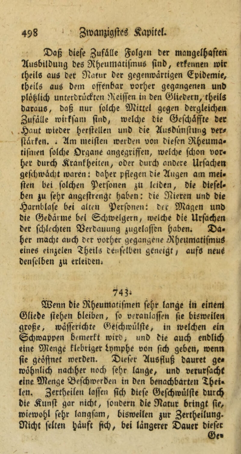 £)afj triefe ,3ufäüe folgen ber mangelhaften Jlußbilbung beß SK^euniatifmuö fmb, etfennen wir t^eilß auß ber Duitur ber gegenwärtigen ©pibemie, tpeitß auß bem offenbar t?or(;er gegangenen unb plofjlid) unterbtütften Weiffen in ben ©liebern, tfceite barauß, bafj nur fold/e SKittei gegen bergleidjen 3ufälle mtrffani ftnb, weld;e bie ©efd;dffte bec jjnut wieber herftellen unb bie Jluöbunfhtng Der# jtärfen. . 'Jim tu elften »Derben von biefcn Diheuma* rifmen firid)e .Organe angegriffen, weld)e (d)on Dor« £>er burd) Äronffeiten, ober burd) anbere Urfadjeti gefdw&dc »Daren: ba^er pflegen bie Jlugen am mei* ften bei folgen Perfonen jU leiben, bie biefel» ben gu fe^r angeftrengt Ijaben: bie Vieren unb bie dparnblafe bei alten perfönen i ber 9)tagen unb bie ©ebdttne bei ©d)Welgern, melde bie Urfaden ber fd)led)ten Verbauung jugelaffen (jaben, JDa« £er mad)t aud ber Dotier gegangene ^(mtmatifmuß eineö einjeien ^hetlß betreiben geneigt/ aufß neuä benfelben $u erleibcn* 74$; 2Öenn bie 9if;euntafifmen fehr lange in eirteni ©liebe flehen bleiben, fo Drranlajfen fie bißweilen große, wdfferidte ©efdwulfte, in weiden ein ©dwappen bemerft wirb, unb bie aud enblid eine 5)lenge fiebriger Ipmpbe Don ftd geben, wenn fie geöffnet werben, tiefer Jlußftufj bauret ge« iDo()nlid nad^er nod) febr lauge, unb Derurfadft eine Sttenge $)efdwerben in ben benadbarteu len, 3ctt$tifen laffen fid biefe ©efdwulfte burd bie föinfi gar nidt, fonbern bie Statur bringt fie, wiewohl fej>r langfam, bißweilen $ur 3*rdeifan3* Dtidt f^ten ^aufit ftd, bei längerer £>auer biefec ©e»