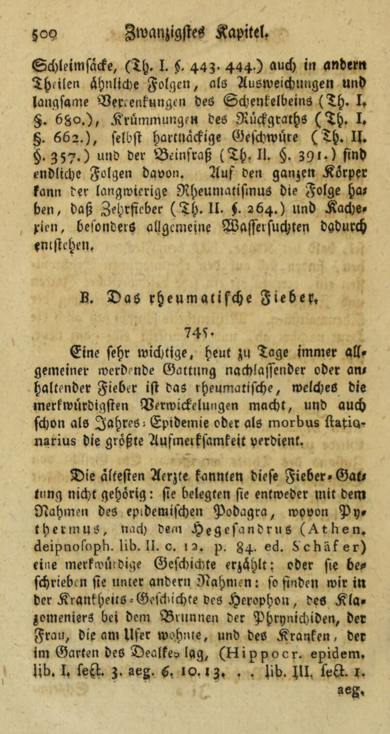 §09 groanjigfte* Kapitel* <Sd)leimfdcfe, (tp. I. $. 443- 444-) aud> in anbern feilen Äf)nlicl)e folgen, n*6 ÄuötDcitbimgen unb laugfame ^etienfungen beß 0d;enfelbeinß ('S!). I. §. 6S0,)/ JhmmmungfH beß 9aicfgrat£ß (%§. I* §. 662.), felbff fjartlidcfige ©efdnpure ($&. IJ. §. 357.) unb fccr s-Semfrafj (*££). II. §. 39**) f*nt> enblidje folgen bauon. 2luf Den ganzen .ftorpet fann Der langwierige Dtyeumatifmuß bie $o!ge §a# ben, Dafj 3^^^ftcbcr (‘Jl;. II. $. 264.) itnb Üadje* pie», befonbetß allgemeine 2Ba(]erfudjten baburefc entließen, B. 2)aö r&eumatifdje Sie&ep, 74^ Sine feftr widitige, fceuf &u ‘Soge immer all* gemeiner merbenbe ©attttng nactolaffenber ober an# fcaltenber Riebet ift Das tpeumatifcfK, roeldjeß bic tnerfnmtbigjfen Q3erroicfelungen mad)t, unb auch fdjon als 2»aj)reß; ©ptbemie ober als morbus ftatiq- narius Die größte 2lufnmf famfejt perbienf. 5Die alleren Tlerjte fanwen biefe lieber» ©at# lang nid)t gehörig: fie belegten fte entroeber mit bem Sftafjmen beß epibemifd)en ^Pobagra, ropoon ^ptj# t her muß, mid) Dem Jpegefanbruß (Athen, deipnofoph. lib. II. c. 12. p. §4. ed. Schäfer) eine merfroftrbige ©efdmbte er$4i)lt; eher fte ben fd)riebcn fte unter anbern iftajmien: fo finben mir in ber ^'ranfl;euß-'©i,fdud)fe Des J^eropl;ou, Des $la* gomenierß bei bem förunnen Der $)(>rpnid)iben, bet $rau, bie am Ufer wohnte, unb beß ^ranfen, bet im ©arten beß SDealfe;» lag, (Hippocr. epidem. Ub. I. fe£t. 3. aeg. 6, 10.13. • • lib. }U, fe£. 1. aeg.