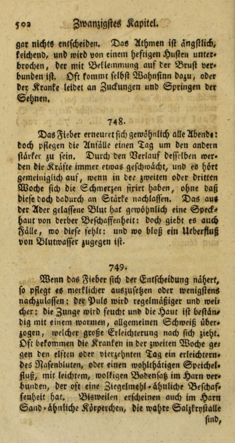 foa Sroantföffad Kapitel. gar nicfjf$ entfcbeiben, £)as Timmen iff angfHich, feidjenb, unb mirb oon einem heftigen puffen unter* brodjen, ber mit Söeflemmung auf ber 53rufl per* bunben tft. öft fommt felbfl QBapnjtnn boju, ober ber .ftranfe leibet an Swfungen unb ©pringen ber ©ej)nen» 748. lieber erneuretfid)gemdf)nlidj alleTlbenb#: boch pflegen bie Unfälle einen ^ag um ben anbern ftÄrfer ju fein* £>urd) ben Verlauf beffilben roer» ben bie Kräfte immer etmas gefdjroÄcht, unb es f)$rt gemeiniglid) auf, wenn in ber jmeiten ober britten 2ß3od)e ftd) bie ©chmetjen tipirt paben, ohne baß biefe bod) boburd) an ©tdrfe nad)laffen. £)as aut ber Tiber gelaffene $3lut bat gewöhnlich eine ©peef* baut oon berber 53efd)affenbeit: bod) giebt es auch Salle, roo biefe fehlt: unb mo bloß ein Ueberfluß von sblutmaffer jugegen iß. 749. £Benn bas Riebet ftch ber Entfdjeibung nähert, fo pflegt es metf|id)er auS^ufe^en ober wenigßens nad)$ulaffen; ber 93u(s wirb regelmäßiger unb roei* (ber; bie Bunge mirb feuebt unb hierauf iß beßän# big mit einem marinen, allgemeinen ©d)roeiß über» jogen, meld)er große Erleichterung nach fid) jicht* Oft befommen bie tränten in ber jmeiten 3öod)e ge* gen ben elften ober oieqepnten *£ag ein erleichtern» beS Sftafenbluten, ober einen wohltätigen ©peichel* fluß, mit leid)tem, woffigen SSobenfafc im jpatn oer* bunben, ber oft eine 3i?ge(meht • Ähnliche Q3efd)af* feuheit hat* bisweilen erfdjeinen auch im Jparn ©anb* ähnliche ^orpeidjeu, bie mähte ©aljfrpßatte ftnb,