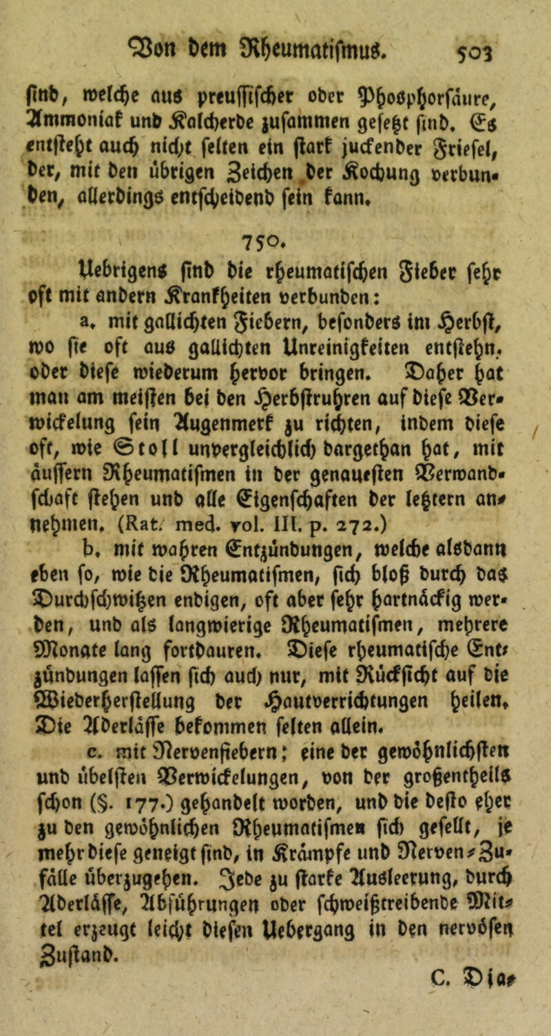 SBott bem SKfjeumatifmug. ftnb, weldje auö preuffifdjer ober ^^oßp^orfatire, Tlmmoniaf unb $ald)erbe jufammen gefe|t fmb. (Js «ntjie^t auch nid;t feiten ein jiarf jucfenber griefel, ber, mit ben übrigen Sieben ber Äocbung oerbun« ben, allerbingö entfebeibenb fein fann. 750* Uebrigen* jtnb bie rheumatifdjen 5ie6er fe^r oft mit anbern ^ranfbeiten oetbunben: a. mit gnUicbten Jie&ern, befonberö im £erbjt, wo fie oft ouö gallicbten Unreinigfeiten entflehn. ober biefe wieberum h*rbor bringen. ©aber bQt man am meinen bei ben Jperbftrubren auf biefe 95er» roicfelung fein Bugenmerf ju richten, inbem biefe oft, wie ©toll unvergleichlich bargetban bat, mit auffern SSheumatifmen in ber genaueren 95erwanb» febaft flehen unb alle Uigenfcbaften ber le£tern an# nebnten, (Rat; med* rol. III. p. 272.) b. mit wahren <£ntjünbungen, welche albbann eben fo, wie bie fRbeun^attfmen, fid> bloß bureb ba$ ©urd)fd)Wilsen enbigen, oft aber fc^r hartnäefig wer- ben, unb als langwierige Dt^cumatifmen, mehrere SRonate lang fortbauren. SOiefe rbeumatifebe (£nt* jünbungen laffen ftd) aud) nur, mit SRücfjtcbt auf bie QBieberberfleUung ber Jjjautoerricbtungen bc^n* ©ie 7(berlüffe bekommen feiten allein. c. mit Siemenfiebern ,* eine ber gewöhnlichem unb übelflen 95erwt<felungen, non ber großenteils fdjon (§. 177.) gebanbelt worben, unb bie beflo e^r ju ben gewöhnlichen SKheutnatifme» ftd) gefeilt, je mehr biefe geneigt ftnb, in Krämpfe unb Siemen *3U' falle übet jugehen. 3^e $u ftarfe Ausleerung, burdj Aberläffe, Abführungen ober febweißtreibenbe $)Iit* tel eräugt leicht btefen Uebergang in ben nemöfen 3uflanb. C. ©ja?