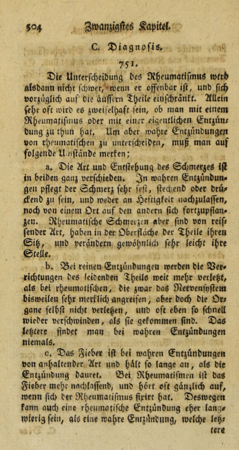 C. SOiagnpfis, 7*i> £>ie Unterfdjeibung beS Dfheumatifmus wfth alsbann nicht fchroer/^wenn ec offenbar ifl, unb fleh »orjuglich auf Oie Puffern 'ifjeile ettifd>rdnft. 2tUein fefjr oft wirb es jiuetfe(i>aft fein, ob man mit einem 9i()eumanfmuei ober mit einer eigentlichen ßrntjütt* bung $u tf)un f>at. Um aber toaste (Entjimbungeft #011 rlpeuniatifd^en ju untetfeheiben, mujj man auf folgende ünfldnbe merfen; a. Oie 2lrt unb Qintflehung beS <3dfmer$eS ifl $n 6eiben gau$ oerfdfleben. wahren (£nt$unbun* gen pflegt ber @chmet$ fe{K fffl# fleefenb ober bru* .efenb $u fein, unb webet an Jpeitigfeir uad)$ulaflen, ttoeb »on einem Ort auf ben atiDern fleb fortjupflan.« Jen. Dibeumatifd)e vgehmetjen aber ftnb oon reif# fenber 2£rt, l;aben in ber Oberfläche ber %h*Ue ihre» ©ih, unb peranbern gewöhnlich fe^r leicht ifyte ©feie. b. ©ei reinen (Sittjuubungeu werben bie ©er* tidjfungen bcs leihenden $hei*6 weit mehr t>erle$f^ als bei t'beumolifcben, bie jwar bas Sfteroenfpflew bisweilen fehr metflid) angreifen, aber bod) bie Or# gane felbfl nid)t Oerle^en, unb oft eben fo fefwett Wieder Oerfcbroinben, als fle gefommen flnb. Oas ledere flnbef man bei wahren (£nt$unbungen niemals, c. $50$ Riebet ifl Bei wahren Untjtinbungen t>on anhaltender 2lrt unb l;dlt fo lange an, als bie fibntjünbung bauret. ©ei SKbeumatifmen ifl baö lieber mehr nadflaflenb, unb b^'t oft gänfltcb auf, wenn fld) ber 9il)euntarifmus fljrirt hat. Oeswegett Fann aud) eine rheumatifebe ^ntjunbung eher lang* wietig fein, als eine wahre (Jnr^ntung, welche le£#