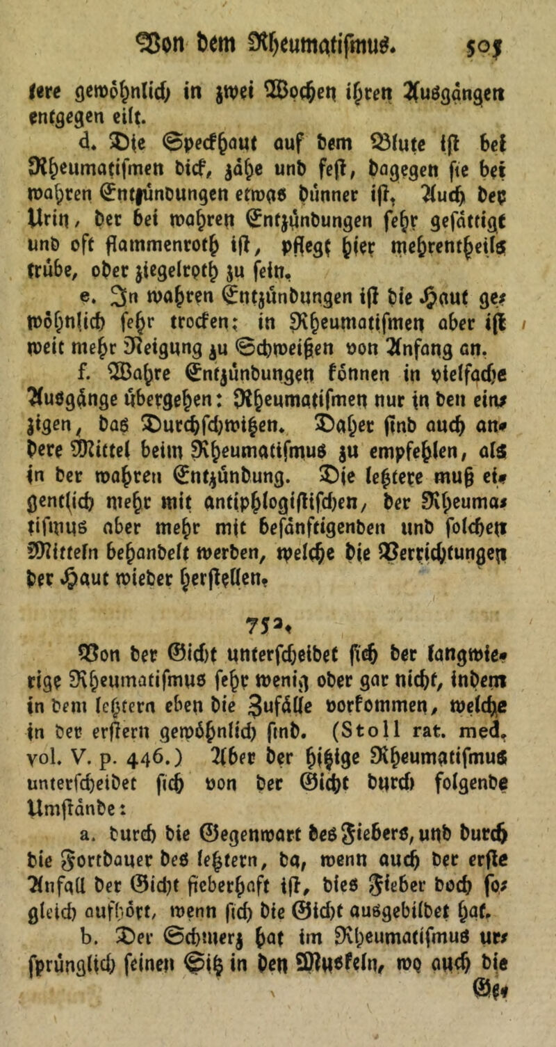 3ßon fcem 9tbeumatifmu$. sqj im gewdhnlid; in $wei 3Bocben t^ren 2(ußgdngett entgegen eilt. d. 5D(e @pecf(jaut auf bem Q3fute ift bei SK&eumatifmen bief, $dhe unb fefl, bagegen fte bet wagten ©ntfünbungen etrogß btinner ijl. ^lud) bep Urin, ber bei magren ©nfjttnbungen fe^r gefdttigf unb oft flammenroth ifl, pfleg? hier me^rent§eil$ trübe, ober jiegelrpth ju fein, c. 2>n wahren <£n?$unbungen ijf bie Jjjaut ge; Wohnlich fe£r troefen; in 9v§eumatifmen aber i(l weit mehr Neigung $u (Schweden oon Anfang ön, f. 2Ba()re ©ntjunbungen fdnnen in ptelfadje Büßgänge übergeben: $X&enmqtifmen nur in beit ein* Jtgen, baß SDnrcbfdjwihen. 3)af;er jmb auch an# bere Mittel beim 9^ewnatifmuö ju empfehlen, als in ber wahren Qrntjunbung. £)ie le|tere mu§ ei# gent^icb mehr mit anttphlogifltfdjen, ber SKheuma* tifmit6 aber mehr mit befanftigenben unb folcbett Mitteln be^anbelt werben, tpelcbe bie Verrichtungen ber $aut wieber herjteflen, 753, Von ber ©id)t unterfdjeibet fleh ber fangwie# rige $Kh«umatifmu3 fejr wenig ober gar nicht, inbent in bem ledern eben bie Snfdlle Porfommen, welche in ber erjlerit gewöhnlid) ftnb. (Stoll rat. med, vol. V. p. 446.) 2(6er ber 9if)eumatifmus unterfebeibet ficb Pon ber ©lebt bttrd) folgenbe Umftdnbe t a. turd) bie ©egenwart beß^ieherß, unb butdj bie ^ortbaner beö le|tern, bar wenn auch ber erfle Tlnfgtt ber ©id)t fieberhaft tfl, bieö lieber boeb fo* gleich aufhört/ wenn fleh bie ®id)t außgebilbet fyat. b. £>er @chmer$ hat tm 9vl;eumatifmuö uw fprünglid; feinen @ifc in ben Sttnsfcln, wq mich bie x ©$*