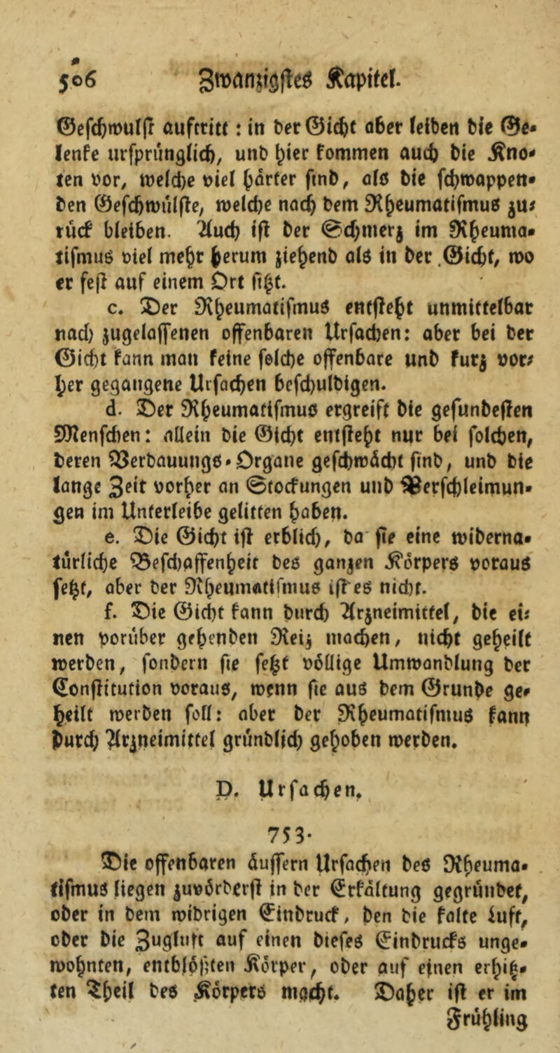 ©efdjmulfr aufttitt: in ber Otc^t ober (eiben bie 0e» lenfe urfprunglidj, unb (picr fommen aud) bte kno- ten vor, tt>e(d>e viel (wrfer fmb / alö bte fefwappen* ben ©efdjwulffe, welche nach bem SKheumal‘fmu0 rücf bleiben. Auch ift ber ©djmerj im SKheunta* tifmuö oiel mehr herum jie^enb alö in ber .©ieff, n>o er fe(l auf einem Ort figt. c. ©er 9*v^eumatifmu3 entließt unmiffe(6at nad) jugelaffenen offenbaren Urfacben: aber bei ber ©iebt fann man feine feldje offenbare unb fur$ vor* l;er gegangene Uifadjen befd)ulbigen. d. ©er DMpeumaftfmuö ergreift bie gefunbeflen 9)lenfd)en: allein bie ©id)t entfielt nur bei folgen, beren $3erbauungö» Organe gefchwäcbt ftnb, unb bie lange 3e,t vorher an ©toefungen unb flßerfdjleimun» gen im Unterleibe gelitten haben. e. ©ie ©iebt tff erblüh, ba fte eine widerna- türliche Q3efd)affen^eit beö ganzen ^orperö porauö feljt, aber ber 9tT}eum«tifmu6 tfl'eö nidjt. f. ©ie @id)t fann bnrch Arzneimittel, bie eü nen vorüber ge^enben SReij machen, nicht geteilt werben, fonbern fte fe£t völlige Umwanblung ber (Eonflitution porauö, wenn fte auö bem ©runbe ge» heilt werben feil: aber ber 9'v^eumattrmuö fann Durch Arzneimittel grünblid) gehoben werben. D. Urfachen, 753- ©ie offenbaren duffem Urfacfen beö Dfheuma- tifmuö liegen zuoörberf] in ber (£rfd(tung gegrunbef, ober in bem wibrigen ^inbruef, ben bie falte iuft, ober bie 3u<tfl,Ü auf einen biefeö ^inbruefö unge- wohnten, entblopten Körper, ober auf einen erf)i£* ten ^peil beö Äorperö mg<h^ ©a^er ift er im grühling