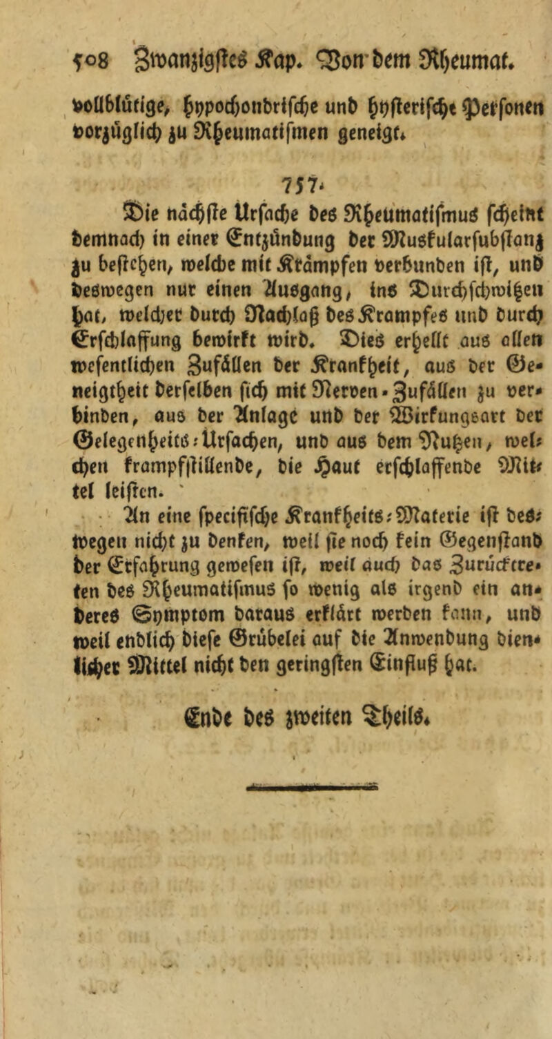 poüblürige, hppocbonbrifcbe unb ^oflcrifc^t ^cffonen torjuglicb $ü 9i§cumatifmcn geneigt 757- $)ie nädjjfe Urfadje Des SKJeumQtijmuö fdjeint fcemnad) in einer (Entjünbung ber EDZusfulatfubflanj ju befielen, welche mit Stampfen Perbunben iff, unb deswegen nur einen Ausgang, in« 5Durcbfcbn)i|ew bat, weld;et butcb Otadjlajj beö Krampfes unb burdj €rfd)In|fung bewirft wirb. 2)ieö er^eflc aus odeti tpefentlicben 3ufällen ber .ftranfheit, aus ber Ge- neigtheit berfelben fid) mit Efterpen • 3ufäflen ju per* binben, aus ber Anlage unb ber 2Birfungeart ber Gelegenheit« .-Urfacben, unb au« bemEftuhen, wek eben frampflltüenbe, bie Jpaut erfcblaffenbe Ul ieiften. ‘ ilti eine fpeciftfebe ^ranfheifSf^Katerie ifl be«; ipegeu nid)t $u benfen, weil fie noch fein ©egenffanb ber (Erfahrung geipefen ifl, weil aud) bas ^utudtte» ten bes SK^eumattfirmS fo wenig als irgenb ein an* bereö ©pmptom barauö erflärt werben feinn, unb tpetl enbiieb btefe ©rübelet auf bie 2inwenbung bien* tobet Mittel nicht ben geringen (£infiujj h«t- i * ' • -■ i t ' - , , , ' £nbe be$ weiten $bei(&