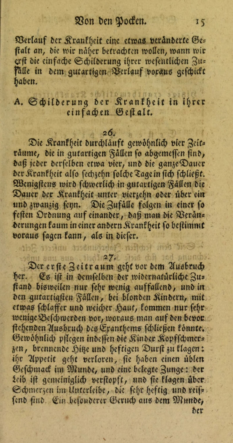 iS SScn ben ^potfen. Verlauf ber ^ranffjeif eine etwas vereinbette @e^ fTaft an, bic wir naher befragten wollen, wann wir grff bie einfache ©dpilberung ihrer wcfentlicben Jus f5He in bem gutartigen Verlauf voraus gcfc^icft haben. A. ©cbilberung ber ilranf^eit in i£m einfachen ©ejlalf. 26. £)ie J^ranf^eit burcbläuft gewöhnlich vier Jett* raume, bic in gutartigen gatten fo abgemeffen ftnb, baß jeber bcrfelben etwa vier, unb bie ganje&aucr ber jtranf heit alfo feebjehn folcbc'Sagcinftch fcbließf. Söenigftcns wirb fcbwerlicb in gutartigen gatten bie £>aucr ber ivranffKif unter vieren ober über ein unb $wan$ig fepn. 5Die Jufalle folgen in einer fo feffen örbnung auf einanber, baß man bie SBerätts berungen f aum in einer anbern Äranf heit fo bejfimroC voraus fagen fann, als in biefer. 27* S>cr erffejetfraunt geht vor bem Tlusbrucb ^r. (£s iß in bcmfelbcn ber wibernafürliche Ju* ßanb bisweilen nur fe^r wenig auffaUcnb, unb in ben gutartigen gallen, bei bfonben ^inbern, mit etwas fcblaffer unb weicher Jpauf, fommen nur fefw wenige $3cfch werben vor, woraus man auf ben bevor fiebenben iusbrucl; bcs fepanfhems fließen fönnte, @e wohnlich pflegen inbeffen bie ^inbe.r itopffebmers jen, brennenbe J)it$e unb heftigen ^Durfl $u flagen: ihr Tippefit gef)t verloren, fic haben einen üblen ©efebmaef im Sftunbe, unb eine belegte Junge: ber leib iß gemeiniglicb verzopft, unb fte flagen über (Schmerlen im Unterleib«, bic fc^t heftig unb reif» fertb fmb ©n befouborer (Beruch aus bem SftmtbC/