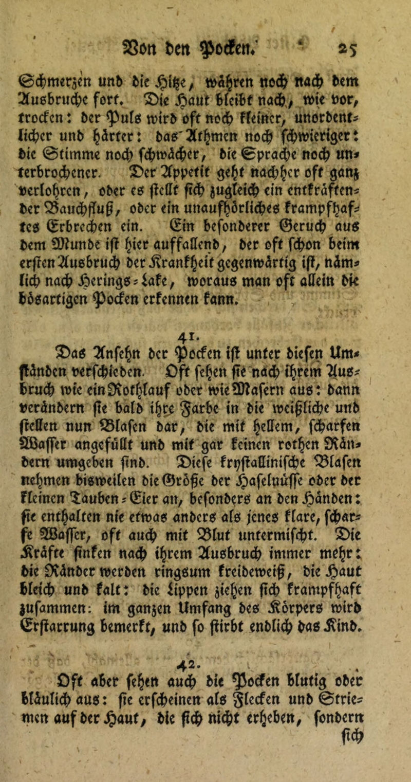 @cbmer$en unb bic Jpi^e, wahren ned? ita# bcm 2tusbrucbc fort* &ie £aut bleibt nadb,, wie nor, trocfcn: bcr <Puls wirb oft ned? Ffetitcr, unorbent* lieber unb harter: bas' ithmen nod? fdjwierigert bic (Stimme nodt fcbroäebcr, bic Sprache noch un* terbrodbcncr. Der Appetit gebt nad)bcr oft gan$ berlobrcn, ober es fiefff ftd? juglci# «in entfraftens ber Q5aud?fTuf, ober ein unaufhörliches frampfhafc fcs (Erbrechen ein. Sin bejonberer ©eru# aus bcm SOtunbe ift hkr auffallenb, ber oft febon beim erftcn^lusbrucb bcr .ftranfheif gegenwärtig iff, häm* lieb nach .Öcrings 4afc, woraus man oft allein bk bösartigen Torfen erfennen fann. 41. £>as 2fnfebn bcr Reefen iff unter biefen Um* flänbcn nerfebieben. Oft fc^cn fte nach ihrem flus* brueb wie einSKothlauf ober wicÜftafern aus: bann »erdnbern fte halb ibre §arbc in bie wcijjlicbc unb (teilen nun Olafen bar, bie mit beöcm, febarfen SCBaffer angcfullt unb mit gar feinen rotben SKätt* bern umgeben ftnb. 2)icfe frtjfMimfcbc Olafen ttebmen bisweilen bie ©röfje ber ^afeluuffc ober ber flehten tauben * (Eier att, befonbers an ben Jpanben: fte enthalten nie etwas anbers als jenes flare, f#ar* fe Sßaffcr, oft au<b mit 33lut untermifebf. 2>te Kräfte ftnfen na<b tbrem 21usbrudb immer mrbr; bie Dvänber werben ringsum freibeweif, bieJpaut blei# unb falt: bic Uppen sieben ftd> frampfbaft jufammen: im ganjen Umfang bes Körpers wirb ©rffarrung bemerft, unb fo fftrbt enbli# bas iUnb. v *» *’ I 4^* v . Oft aber feben «u# bk ^oefen Blutig ober Mäuli# aus: fte erfdbeinen als glccfen unb (Sfrie* men auf ber Jpauf, bie ft# ni#t erheben, fonbertt .f*