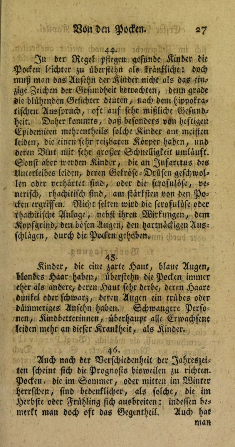 3n ber 9\cgcl pflegen gofuttbc juttbet bie Joelen leister ju überfielt als frdnHidje: bod? muß man bas 2lnfcf>n ber ilinber nidpt als bas ein? jige Reichen ber ©cfunbfceit betcaefcteft, benn grabe Sie blüljenben ©eßebter beuten, nad; bem f)ippofras tifeben 2lusfprncb, oft auf fc£r mißlidpc ©cfuttb* licit. ©aber fommts, baß befenberö ron heftigen feptbennecn mcfcrcnf()eil$ feiere Ü'inber am meißen leiben, bic einen fe£r reizbaren Körper lieben, unb bereu SSiut mit fcfcr großer ©dmefligfeit umlauft, ©onß aber werben iitnber, bte an ^farctus bcs Unterleibes leiben, beren ©efrofe? ©rufen gefdjwol* len ober »erwartet ßnb, ober bte fcrofnlbfe, pe* nerifd;, r^act>tftfdp ßnb, am ßdrfßat Pon ben efen ergriffen. Slid;t feiten wirb bic ferofulöfe ober r^aebitifd;e Anlage, nebß ihren SSBirfungen, bem jfopfjfrinb, ben bofen 2lugcn, ben ^artndcligcn2lupj f^ldgen, bur# bic ^)txfcn gehoben, 45* •Svinber, bie eine jartc dpauf, blaue klugen, Monbes $aar £abcn, überßef)n bie $)ocfcn immer efjcr als anbere, beren dpaut fe§r berbe, beren Jfpaarc bunfcl ober febmarj, berat tfugen ein trübes ober bdmmcriges 2lnfclin gaben. ©dptpangcrc ^)erfo' nen, jfrnbbctfcrinncn, überhaupt alle <£npacbfc«e leiben mehr an biefer ^ranl^eit, als ilinber. 4 6. 2lucb nadb ber Söcrfcbicbcn^cit ber 2fahre$$ek tat fcfccint ßdb bic ^rognoßs bisweilen 5U richten. 9>ocfen, bic im ©ommer, ober mitten im SSittfer gerrfeben/ ßnb bcbcnflidper, als foldbc, bic im „fperbße ober Jrüijling ßcb ausbreifen: inbeffen be* mtrft man bo# oft bas ©egentheil, 2ludb bcat man