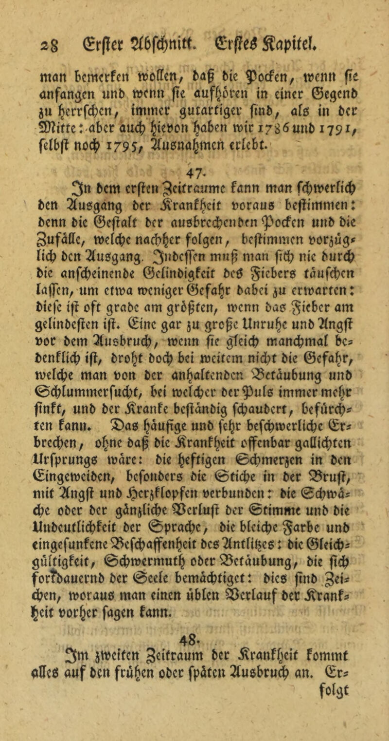 2% ©rfler a&fdjnitt. giftet Stapitel man bcmcrfen trollen, baß bic $>o<fen, trenn fte anfangen unb trenn (te äußeren in einer ©egenb ju herrfd;cn, immer gutartiger ftnb, alß in ber 50?tfte:-abcr aueb htenonfytben mir 17s 6 unb 1791/ felbft noch i79S/ Jlusnahmcn erlebt. 47. 3n bem crffcn Zeiträume fann man fcbtnerlicb ben Büßgang ber .feranfheit voraus befiimmen: benn bic ©ejMf ber außbreebenben 9>ocfcn «nb bie SufdUc, tnclcbc nachher folgen, beffimmen rostig* Heb ben Büßgang. 3,lbcffen mnf man ftcb nie bureb bic anfebeinenbe ©clinbigfcit beß §icbcrß taufebett laßen, um ettna weniger ©cfahr habet ju erwarten: tiefe ift oft grabe am größten, trenn baß lieber am gelinbeften iff. (Eine gar ju große Unruhe unb 2lngf? ror bem 3tuebrucb, trenn fte gleich manchmal bc* benflicb ift, brof)t bo<b bei treitem nicht bie ©efahr, welche man non ber anbaltcnbcn £3ctdubung unb 0cblummcrfud;t, bei welcher ber^uiß immer mehr fttiff, unb ber Trante beftanbig febaubert, befurch* ten fann» £>aß häufige unb feljr befcbtncrlicbc ©r* brechen, ohne baß bic ^ranff^ett offenbar gafliebten tlrfprungß wäre: die heftigen 0cbmerjcn in ben ©ingetneiben, befonberß bie @fid?e in ber 55ruff, mit 3(ngfi unb ^crjffopfcn nerbunbett: bic 0d;tra* ehe ober ber gdnjlicbc $)crluft ber 0timmc unb bie Uubcutlicbfcit ber 0prad;e, bic blcicbc §arbc unb eingefunfcnc^cfcbaffenhcit bcß2lntlit$eß: bic@leicb* gultigfcit, 0ebtrermuth ober Betäubung, bie ftcb forfoauernb ber 0celc bemächtiget: bieß ftnb gei* eben, trorauß man einen üblen Verlauf ber .fttanf* fyix vorher fagen fann. 48* 3nt streifen Seifraum ber Äranfheif fommf aHeß auf ben frühen ober fpdtcn 2lußbruch an. ©r* foi^t