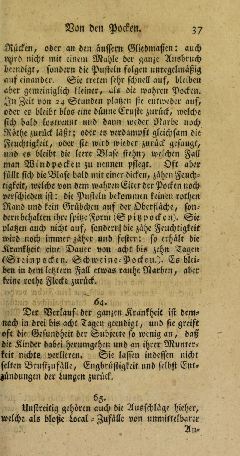 Oiucfcn, ober an ben äußern ©liebmaßen: auch nßrb nic|)f mit einem Üttalßc bet* ganje Ausbruch beenbigt, fonbern bic 9>ußcln folgen unregelmäßig auf einanber. ©ie treten fc£r fdmcll auf, bleiben aber gemeiniglid; f(einer, als bic magren Poefen. Sn Seit non 24 ©tunben planen ßc enfweber auf, ober es bleibt bloß eine bünne ©ruße juruef, weld;e ßd? halb losfremtt uub bann weber 5)?arbe nod? juruef läßt; ober cs nerbampft glcid;fam bic $eucßrigfeit, ober ße wirb wicbcr jurücf gefaugf, unb es bleibt bie leere 3Mafe fielen> welchen §all man SJBinbpocfen ju nennen pßegf. Oft aber füllt ßß) bie33lafe halb mit einer biefen, jäl^cn $eud)= rigfeit, welche non bem wahren (Eiter ber'Poefennod) nerfdßcben iß: bic Pußeln befommen feinen rotten iXanb unb fein ©rubd;en auf ber Öberßäcbc, fon* bern behalfen iljrc fpilje gorni (© p i % p 0 cf c n). ©ic planen aud) nid^t auf, fonbcrnl bie 5% geuebtigfeit wirb noch immer <$äfjer unb feßer: fo erhält bic iVranfl^cit eine ^Datier non ad?t bis jclm 'Sagen (©teinpoefen. ©cbwcinc^Pocfen.)* (Es blci* ben in bem lektem $atl etwas raul^e Farben, aber feine rotl^e glccfc juruef. n^iOvf ISO>**'. *m7 * >> ^ • ij .• *■ 64» £>er Verlauf, ber ganjen ^ranf^eit iß bem* naß? in brei bis aebt Sagen gcenbigt, unb fie greift oft bie ©cfunbhctf ber ©ubjecte fo wenig an, baß bie ivinber babei herumgeben unb an ihrer Gunter* feit nießts nerlieren. ©ie laßen inbeßen nicht feiten SSrußjufällc, (Engbrüßigfeit unb felbß (Ent* jünbungen ber jungen juruef. 65* ilnßrcifig geboren auch bic 3usfd?lägc Ißeßer, weld;c als bloße jocal * Sufälle non unmittelbarer