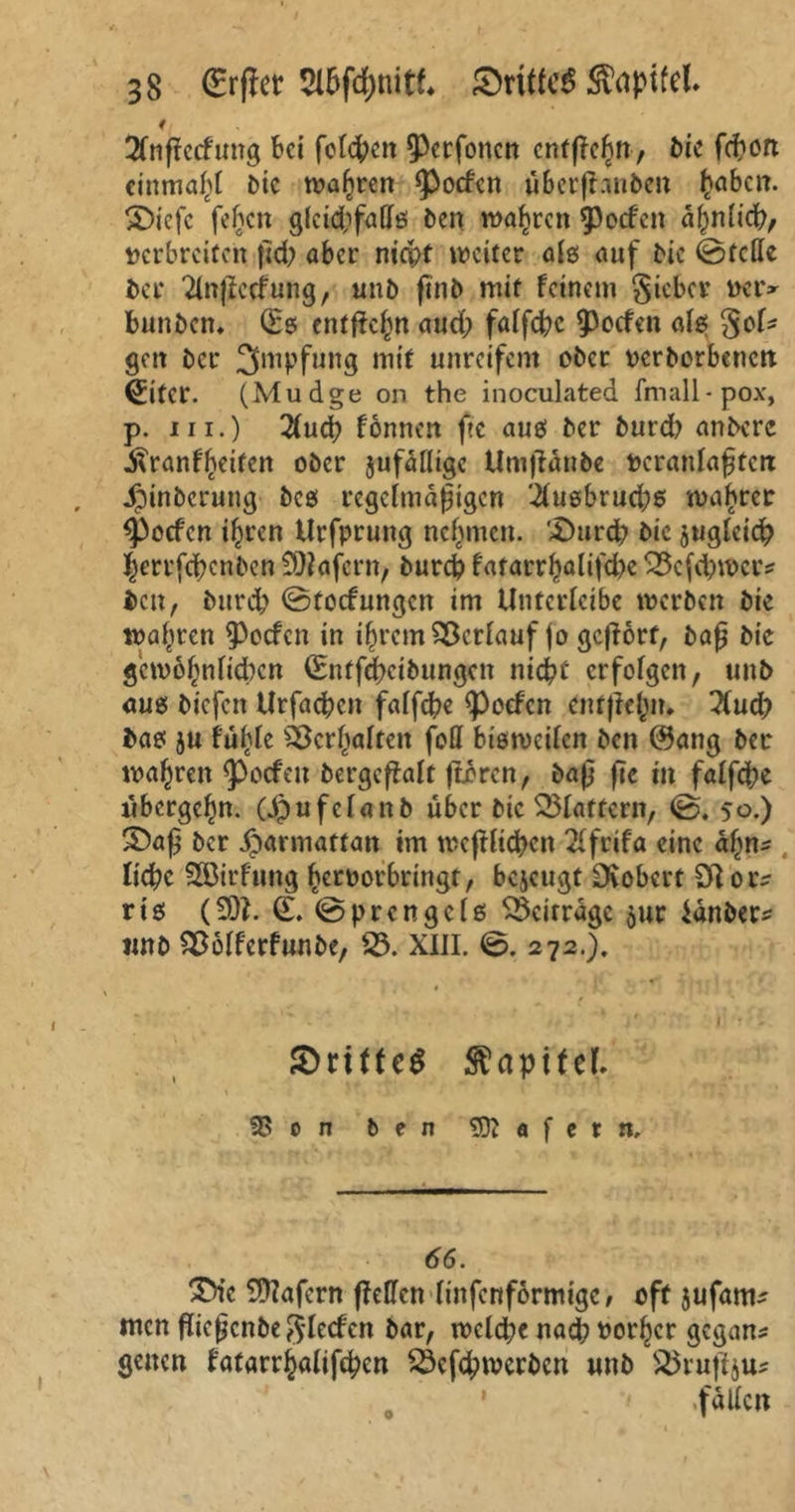 f 2fnffccfung Bei fotc^ctt ^Perfonen cntffcßn, bic feßon einmal bic waßren <Pocfen überftnnben ßaben. SDiefc feßen glckßfaffö ben waßren Reefen aßnlicß, Derbreiten ßd? aber ntcßf weiter afg auf bic ©feile ber Tlnftccfung, unb finb mit feinem gicbcr dciv bunben* (Eg entffeßn aud? falfcßc Reefen alg §of* gen ber Impfung mit unreifem ober Dcrborbencn (Eiter. (Mudge on the inoculated fmall-pox, p. in.) 2(ucß fonnen fte aug ber burd? anbere .ftranfßeitcn ober jufälligc Umfldube Deranlaßten 4Mnbcrung beg regelmäßigen 'i(ugbrud;6 magrer ^poefen tßren Urfprung nehmen. £)urd? bic gugleicß ßerrfeßenben Wafern, bureß fatarr^alifd>c 33cfd?tt>cr? ben, burd? ©toef ungen im Untcrlcibc werben bic wahren Reefen in ißrem Verlauf jo gehört, baß bic gcmoßnließcn (Entfeßeibungen nicht erfofgen, unb aug biefett Urfaeßen falfeße Reefen cntjteßn. Und) bag ju füßle s2krßaltcit feil bigtvcilcn ben @ang ber maßren Reefen bergcffalt ftcrcn, baß fic in falfeße übergeßn. (Jpufclanb über bic flattern, ©. 50.) 35aß ber iparmattan im UKjtließcn 2lfrifa eine aßn- ließe SGBirfung ßcroorbringt, bejeugt Dtobert Ol or^ rig (201. (E. ©prengeig beitrage jur ianber* unb SSofferfunbe, 23. XIII. ©. 272.). SnffcS Kapitel- 3>on ben Wafern, 66. 35k Wafern ffeHen linfenformige, oft jufanv men fließenbe p^lecfcn bar, n?cld?e naeß oorßer gegans genen fatarrßalifeßcn SÖcfeßrocrbcn unb 25ruftju* .fallen