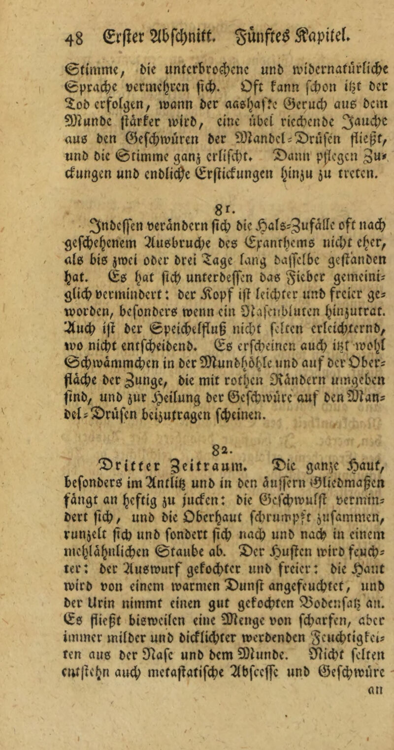 (Stimme, bie unterbrochene unb wibcrnafurlicfrc (Sprache vermehren fid?. Oft fann febon \%t ber ^ob erfolgen, wann ber aaßhaftc Öerucb aus betn $)?unbc (tdrfer wirb, eine übel rtccfrenbc fauche «uß ben (Sefchwören ber SOZanbels ©rufen fiießf/ unb Die ©rimmc gan$ erftfeftt» 3)antt pßegen 3«». düngen unb entfiele 0rßidungcn Jinju su treten. 8r* 3nbcffen veränbern fid; btc JpafS'^ufdire oft nach gefächenem 3lußbrud;e beß i^anrhemß nicht eher, als biß jroci ober brei Sage fang bajfclbe getfduben hat. (£ß hat ftd? unterbeffen baß lieber gemeint glich verminberf: ber jvopf iji leichter unb freier ge? worben, befonberß wenn ein Staj’aibfutcn hiujutrat. 2uch ijl ber ©peichelfTui? md;f feiten erfctd?ternb, wo nicht entfeheibenb. 06 erscheinen aud? i«f wohl (Schwämmchen in ber ^Jiunbbbhfe unb auf ber Ober* fläche ber gütige, bie mit rothen Dtdnbern umgeben jmb, unb $ur Reifung ber ©cfchwnrc auf benSDtan* bd? ©rufen betjutragen feheinen. 82. dritter Zeitraum. ®ic ganje foaut, befonberß im 2tntii^ unb in ben duffern (9Ütbmafcn fängt an heftig ju Juden: bic ©cfcbwuffl vetmm- bert jtdh, unb bic Oberhaut fdjrumpft jufammen, runjeft fich unb fonbert jich nach unb nach in einem mchldhulidhen ©taube ab. $)cr jpuffen wirb feuch- ter: ber 2luewurf gefochter unb freier: bie $aut wirb von einem warmen 'Ounf'r angcfeuchtct, unb ber Urin nimmt einen gut gelochten $5obcnfa£ an. 06 flic0t bieweifen eine SDiengc von fd;arfcn, aber immer mifber unb bicffichter werbenben $cucbtigfct* ren aue ber 9?afc unb bem SDhinbe. 37id>t feiten cntju'hn aud; metajlatifche Tlbfccffc unb @efd;würc