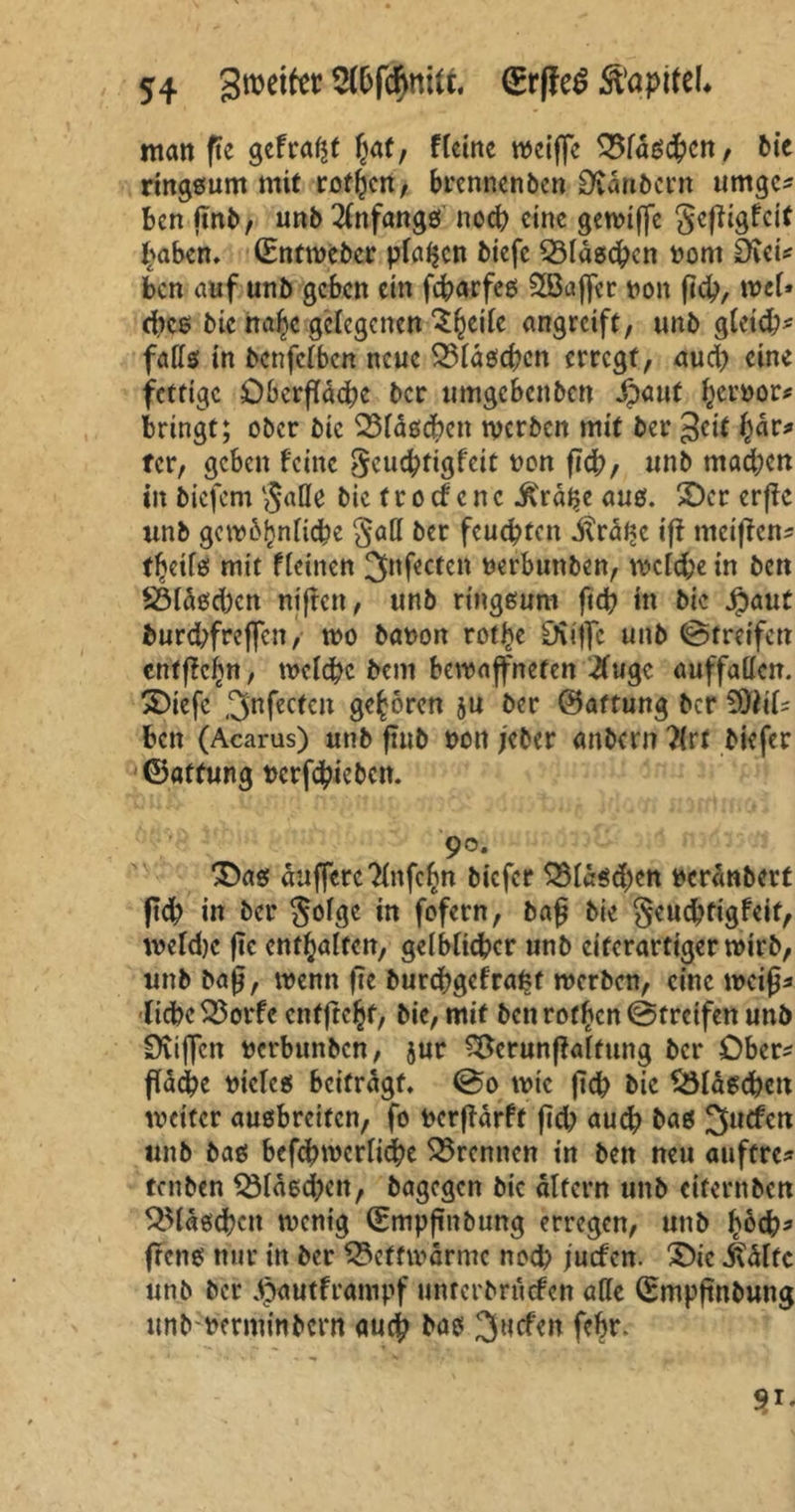 man ftc gefragt \jaf, ffeine weiße 33fascbcn, bie ringsum mit rotten, brennenben Dvanbern umges ben ßnb, unb Anfangs noch eine gewtße gejiigfeit ^aben, (Entweber pfeifen biefc QMdseben vom ätei* ben auf unb geben ein febarfes SQSaffer von ßcb, wet* dies bic nalje gelegenen ^eifc angreift, unb gfeicb- fads in benfefben neue 23fdscben erregt, aud) eine fettige Öberßdebe ber tmtgebenben Jpauf hervor# bringt; ober bic 23fascbett werben mit ber 3ctt fjdr* tcr, geben feine geuebtigfeit t^n |jc^/ un|> machen in biefem §ade bie t r o cf c n c ^rd^e aus. £)er erffe unb gcwbjjnficbe §ad ber feuchten Uralte iß meißen- t^eifs mit ffeinen 3nf'ectcn verbuttben, wcfd;e in ben £5fdsd)cn nifren, unb ringsum fiel? in bie Jpaut burd;freßcn, wo bavott rotJHe Sfiijfc unb (Streifen entffeitn, welche bent bewaffneten #ugc auffaden. 35iefe 3nfectcn geboren gu ber (Haftung ber 39UU ben (Acarus) unb ßnb von jeber anbern ?{rt biefer (Eatfung verhieben. 90. as duffereTXnfc^n biefer S3fdsd)en verdnbert ßcb in ber Sofge in fofern, baß bie geuebfigfeif, wefdje fic entsaften, gelblicher unb eiterartigerwirb, unb baß, wenn ße burebgefrafct werben, eine weiß* liebe S3orfc enffre^t, bie, mit ben rotten (Streifen unb Öviffen verbunben, jur &crunßalfung ber Ober* ßacbe vieles beitragt, (So wie ßcb bic ^Maschen weiter ausbreiten, fo verßdrft ßd) auch baö 3ucfen unb bas befebwerfidbe kremten in ben neu auftre* tenben $Maed;en, bagegen bic altern unb eifernben ^Mdscbcit wenig (Empßnbung erregen, unb hoch* ßens nur in ber SSctfmdrmc nod? fuefen. £>ic Ädftc unb ber dpautframpf unrerbrurfen ade (Empßnbung unbverminbent auch bas 3uefen febr. V-