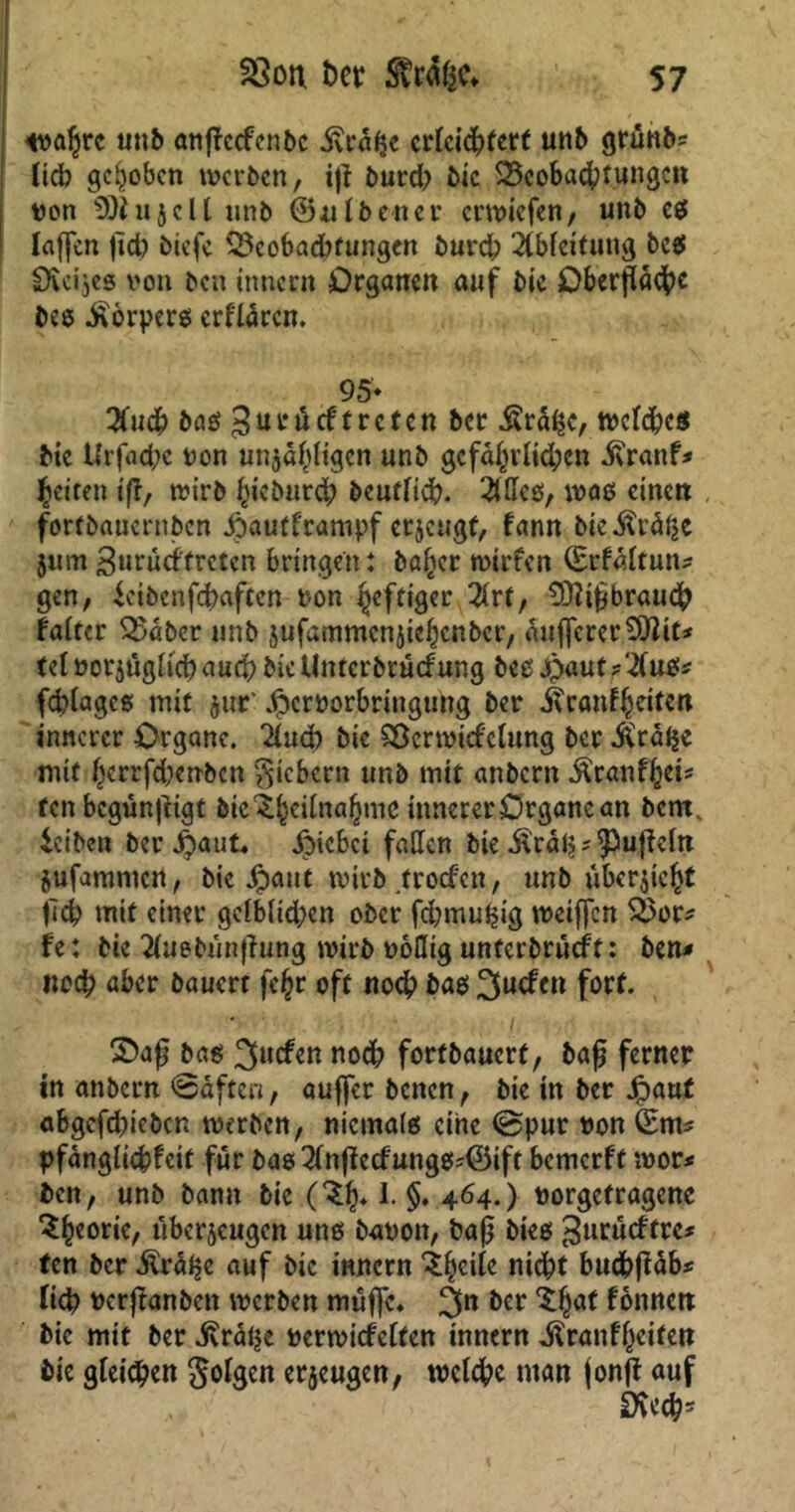 wahre unb anflccfenbc .fträhc erleichtert unb grunb* lieb gehoben werben, ifl burd) bie Beobachtungen non 9)iu 5 c 11 unb ©albeuer erwiefen, unb es laffen jid) biefe Beobadtfungen burd; Ableitung bc$ Sieijes von ben innern Organen auf bie Oberfläche bes .ftorpers erflären. 95* 2fuch baö 3uröcftreten ber Ära^e, welches bie Urfaepe non unzähligen unb gefährlich«* ivranf* feiten ifl, wirb fjieburch beutlid). 2Uleß, was einen fortbauernben Jjpautframpf erzeugt, fann bie .fträlze jurn »Jurueffreten bringen: baltcr wirfen (Erfältutt* gen, ieibenfehaften t-on heftiger 2(rt, SD?iflbrau<h falter Bäber unb zufammenziehenber, äujfcrerSHit* (et »orzüglichauch bieUnterbrüefung bes£«ut? 2tuü* fcplagcß mit $ut* Jperoorbringung ber ^canf^citett innerer Organe. 2lud) bie Bcrwirfelung ber $ra(je mit herrfd)enbcn gicbcrn unb mit anbern $ranfhei* tenbegünfligt feie^^eitna^mc innerer Organe an bem, teiben ber j)aut, Xtnebei fallen bie Ärälj? ?5ufleln Zufammen, bie Jpaut wirb troefen, unb uberfleht fleh mit einer gelbltd;en ober fcpmulflg weiffen Bor* fe: bie 2luebünflung wirb ooHig unterbrächt: ben« noch aber bauert fc^r oft noch bas 3ucfcn fort. 2>afl b^aö 3ucfennodh fortbauert, bafl ferner in anbern ©äften, auffer beiten, bie in ber Jpaut abgefdfleben werben, niemals eine @pur von (Em* pfänglicpteit für bas2lnflecfung$*©ift bemerft wor* ben, unb bann bie (^h* §♦ 464.) norgefragene ^hcor^/ überzeugen uns baoon, bafl btes 3urncftre* ten ber Mräfyc auf bie innern ifyeik nicht buchfläb* fich rerflanben werben muffe« 3n &cr $hÄt tonnen bie mit ber ivrätje »erwicfelten innern ^ranffleiten bie gleiten Jolgen erzeugen, welche man fonfl auf Dvechs