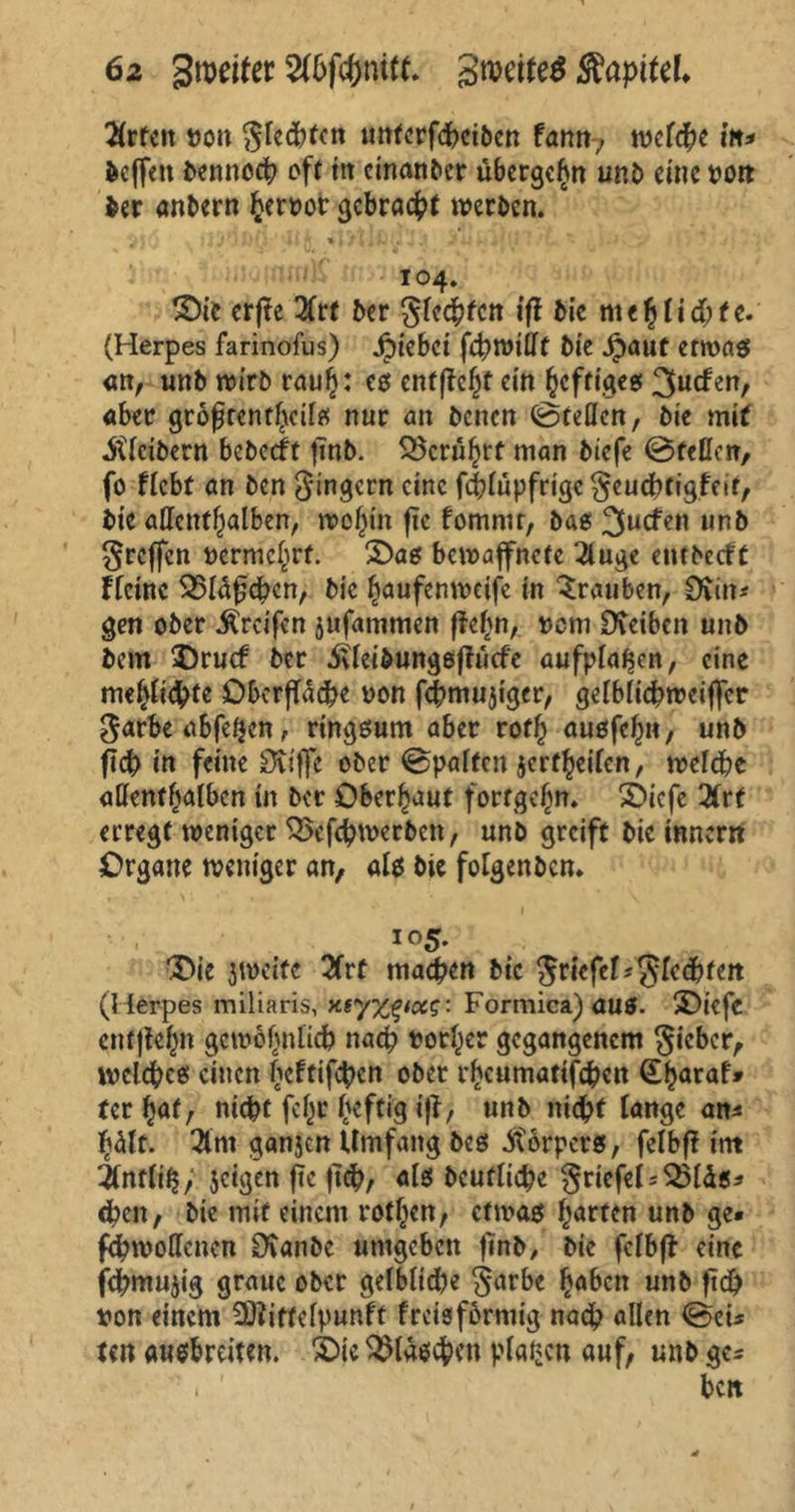 6z Steifer SrceiteS SiapiUL 2(rfeit bon Siebten unferfdxibcn tarn-, tvcfd^e in* hoffen bennoeb oft trr cinanbcr übergehn unb eine »01t ber anbern herbor gebracht werben. ° ¥ i j' • 1 f {i' ■ • 1 * / 4 i **• ► .# ,t j ^*1 ' r 104. S)ie erfte 2frt ber ßfeebfen ift bie me h liebte. (Herpes farinofus) Riebet febwißt bie £aut erroas <m, unb wirb rauh: es cntftc^t ein heftiges 3«cfen, aber größtenteils nur an benen ©teilen, bie mit Kleibern bebeeft ftnb. berührt man biefe ©feßen, fo flebt an ben Ringern eine fiblüpfrigcSeucbtigfcit, bie aßcntfjalben, wohin fic fomnu, bas 3ucfen unb Srcffcn bermchrf. S)as bewaffnete 2luge entbccft Ffctnc 3$läfjcben, bie haufenweife in Trauben, Surt* gen ober Greifen jufammen ftehn, bem Reiben unb bem SDrucf ber iUeibungsftücfe aufpla^en, eine meljlicbte Oberfläche bon febmujiger, gelblicbweiffcr Sarbe abfeQcn, ringsum aber roth ausfef)», unb ficb in feine Stifffc ober ©palten jcrf^eiten, welche aßenfhalbcn in ber Oberhaut fortge^n. £>icfe 2frt erregt weniger ^xfebwerbett, unb greift bie inner« Organe weniger an, als bie folgenbcn* 105. Oie zweite 2frt machen btc $rkfet*$kcbten (Herpes miliaris, xtyzg/ce?: Formica) ÖU0. SDiefe entfielt gewöhnlich nach borjer gegangenem Sieber, welches einen hetfifeben ober rheumatischen (Eharaf» tcr %af, nicht fehr heftig ift, unb nicht lange an* heilt. 2im ganjen Umfang bcs Körpers, felbft int 2lnflih, jetgen f?c ftch, als Deutliche SriefeF^läs* dxn, bie mit einem rotljcn, etwas harten unb ge« fehwoflenen Üvanbe umgeben finb, bie felbft eine fchmujig graue ober gelbliche Sarbe haben unb fid) bon einem SStiftelpunft frcisfbrmig nach allen ©ei* un ausbreiten. 2Die Flaschen planen auf, unb ge* ’. ' beit