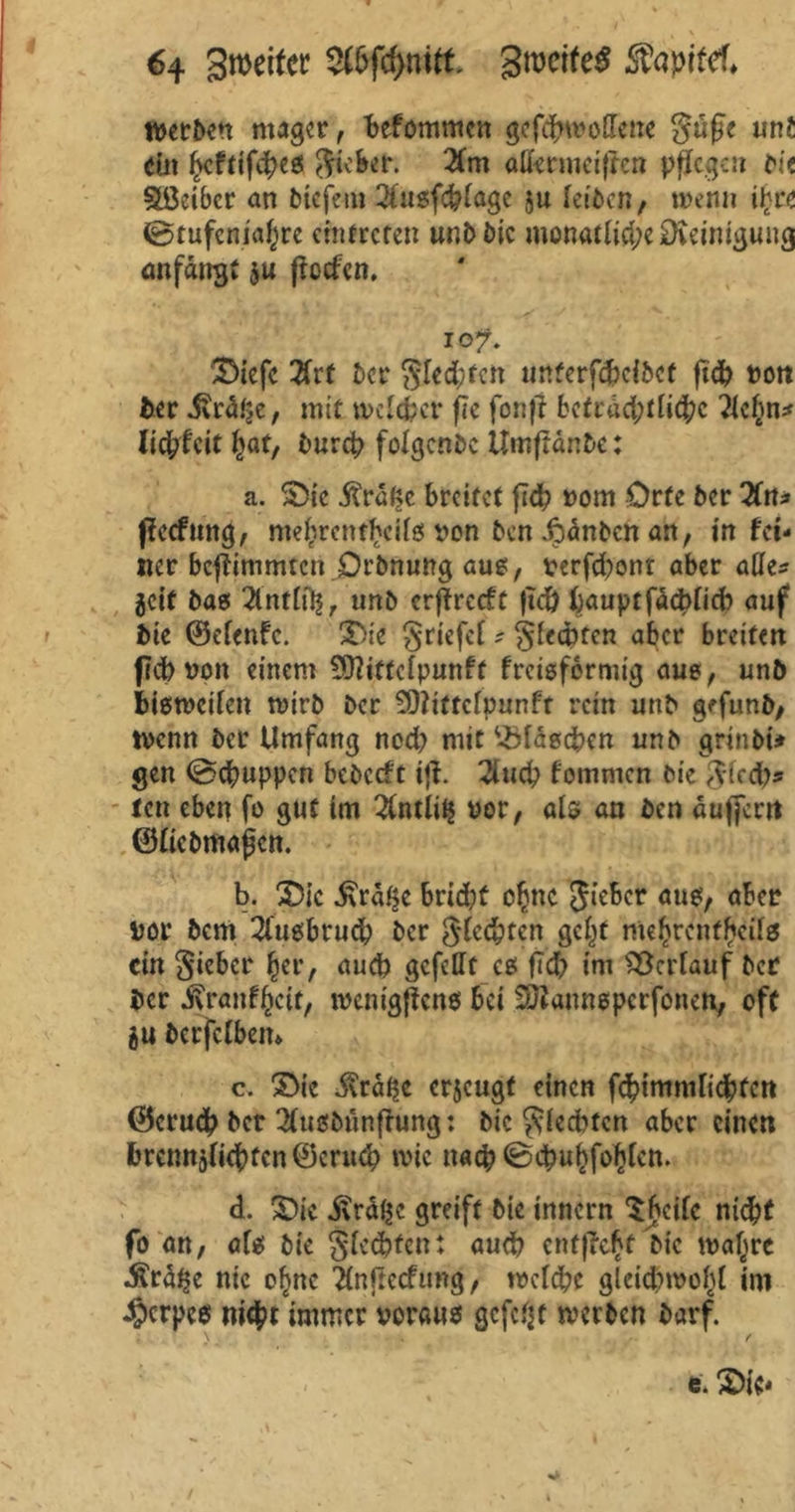 werben mager, Mommcn gcfdnroHene güge unt ein (>cftifebes gicber. 2(m aßermeiffen pflegen bi? Sßeibcr an biefem 2iugfcblagc ju leiben, wenn ifyce 0tufenia()re emtrefen unb bie monatlid;eSD\eimguug anfairgt ju ßeefen. io?. SMefc 2frt ber Siebten unterfdjeibet fid? ron fcer £vät}c, mit melier jJe fonft bcfrad;tlic[?c ?icl}n* licfcfcit f)at, büret? folgende Umftänbe: a. S5ic Ärö^e breitet ftd? Pom Orte ber 2fitJ» Pccfmtg, mef?rentbcilg von ben ipänben an, in fet- itcr beflimmten Drbnung aug, perfd?ont aber atte* jeit bas 2lnttfl|r unb erffreeft |td) baupt fachlich auf bie ©efenfe. 2>ie griefcf ? glechten aber breiten (leb von einem SSftittclpunff freisfermig aus, unb bisweilen wirb ber SDlittclpunft rein unb gffunb, tpenn ber Umfang nod; mit ‘-Maschen unb grinbi» gen 0cbuppcn bebccft ifl. 2iucp tommen bie glcd?* ten eben fo gut im 2fntii^ por, als an ben äufjerrt ©liebmafjcn. b. £>ic £ra$e brid?t c§nc gicber am, aber por bem 2lugbrud? ber Siebten gcl^f mebrcnfbals ein lieber £er, aud? gefeilt cg fld? im Verlauf ber ber ivrantfKtt, ivenigfteng bei SÜJanngperfonen, oft eu berfclbem c. S>ie $räi?e erzeugt einen f4>immlicbfctt ©eruch ber 2lusbünfhing: bie glecbfcn aber einen brcmtälichfcn ©crucb wie nach 0cbukfof)lctt. d. £)ic dtrdijc greift bie innern Sbcile nicht fo an, afg bie glecbfen: auch cnt|?c£t bie malere $r% nie ofmc Tlnftccfung, welche gleichwohl im 4?crpe$ nic&t immer voraus gefefjt werben barf. t. £>ie*