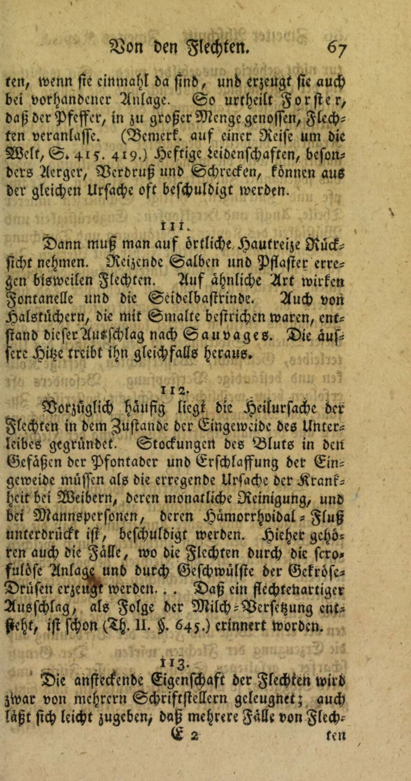 fett, wenn fte cinmafß ba ßnb, unb erjeugt ße auch bet vorhanbener Anlage. @0 urteilt gor fl er, baß ber Pfeffer, in ju großer 9)?cngcgcnoflen, Slcch^ len veranlage. (Ö3cmcrf. auf einer Greife um bie SBelf,©* 415. 419.) Affige ieibenßbaften, befon* bers Berger, 33crbruß unb ©eßreefen, fönnen aus ber gleiten Urfacßc oft befcßulbigt werben. iii. ©ann muß man auf örtliche. Jpaufreije SKucfs ßeßt nehmen. ävet^enbe @atben unb ^ßaßer erre? gen bisweilen Siebten. 2luf a§nli$e #rf wirten gontartcUe unb bie ©eibelbaßtinbe. 2tuch von Jpalstuchern, bk mit ©malte betrieben waren, enfs ßanb bkfer'iluSfcblag nach ©auvages. ©ie auf* fere £iijc treibt i£n gleichfalls heraus. I I 2> ^orjiiglich hattßg liegt bie dpeilurfacßc ber Siechten in bem^ußanbe ber ©ngeweibe bes Unters Xcibcö gegrunbet. ©toefungert bes 23lufs in beit ©cfäßen ber ^»fontaber unb ©rfcßlaffung ber ©ns gewetbc muffen als bie erregenbe Urfache ber $rant's l^cit bei 28eibern, beren monatliche Dicinigung, unb bet SQtannsperfonen, bereu jpdmorr^oibal * gluß unferbrueft iß, befchulbigt werben. Jjpief)er gcßös ren auch bie gaffe, wo bie glcdhfen burch bic fero» fulöfc 2lnfa<Kunb burch ©efcßwüfßc ber ©cfröfc* ©rufen erjeugt werben.. . ©aß ein ßeeßtehartiger 2(u6fchfag, als gofgc ber 20?ilch^crfe$ung ent? fkfy, iß feßon II. §. 645.) erinnert worben. iJ3* ©ie anßecfcnbe ©igenfeßaft ber gfe<$ieh wirb jtoat von niedrem ©chriftßeffern geleugnet; auch läßt ß<h leicht jugebeuj baß mehrere JMe von Siech* © 2 fett /