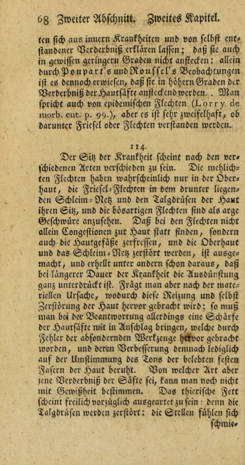tctt ßdp auß tnnern ^canf^ettctt unb »on fclbß ent* ßanbener Sßcrbcrbniß erklären taffen; baß ßc aud) in gewijfcn geringem ©raben nicht anßecl en i allein burch ^Pouparfß unbDvouffers ^Beobachtungen iß eß bennod? erwiefen, baßße in f)6^crn©rabcn ber SÖerberbniß berJpautfäfte anßccfcnb werben.. 9)Zan fpricht auep non epibemtfehen glccbtcn (Lorry de morb. eilt. p. 99.), aber cß iß fel^r zweifelhaft, ob barunter gricfel ober gfcchten oerßanben inerben. 114. £>cr @iß ber ivranffjcit fcheint nach ben Der* fehiebenen Wirten oerfdßebcn $u fein. £>ic me^licf?- ten flechten ^nben roahrfchcinlich nur in ber Ober* baut, bie Driefel?gleiten in bem bruntcr liegen* ben (Schleim* Diel? unb ben ^algbrüfen ber Jpant i^ren 0il?, unb bie bbßartigen glecbfen ßnb alß arge ©efcpwüre anjufehen. £>aß bei ben glechfen nicht «Hein ©ongeßionen jut Jpaut ffatr ßnben, fonbern auch biß ipaufgefäßc jcrfrcffcn, unb bie Oberhaut unb baß @<bleim * 9ftc$ jerßorf tnerben, iß außge* macht, unb erhellt unter anbern fchon barauß, baß bei längerer 3>auer ber j\ranfheit bie Ttußbünßung ganj untcrbrücft iß. grägt man aber nach ber mate- riellen Urfache, woburch biefe CKeijung unb felbß 3crß6rung ber ipaut hrrnor gebracht tnirb; fo muß man bei bet* ^Beantwortung aUcrbtnge eine ©epärfe ber $autfäftc mit in #nfcblag bringen, welche burep gehler ber abfenbernben ^Berfzeuge fmor gebracht worben, unb beren SÖerbcffcrung bemnacb lebiglicp auf ber Umßimmung beß ^onß ber belebten feßen göfent ber ipaut beruht. SBon welcher 2trt aber jene SBerberbniß ber ©äftc fei, f'ann man noch nicht mit ©ewißbeit beßimmen. SDaß thicrifchc gett febeint freilich oorjüglicp außgeartef jufein • beim bie Safgbrüfen werben jcrßbrt; bie ©teilen fühlen fiep fcpnw*