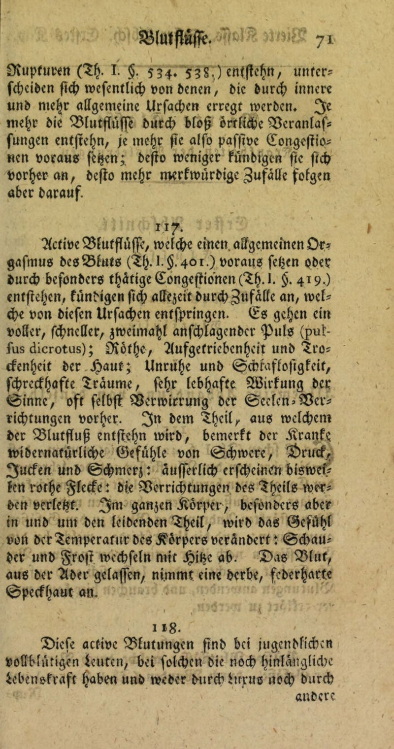 iDiupfuren ($J. I. §. 534. 538p eft(J!e§n, unter* febeiben ft# wcfentli# von benen, bie bur# innere unb nie^r allgemeine Urfad;en erregt werben. 3C tne^r bic Q5lutfföjp bur# bloß ortfidje Veranlag fungen cntjteljn, je mcßr ftc alfo pafftvc £onge|fio* nen voraug fc$en;. befro weniger Fünbigcn ftc ft# vorder an, befio mef}r merfwurbige gufälle fofgen aber barauf. IT7- Active VEufffüflc, welche einen, adgcmcinenOr* gaftnug begVfutg 401.) voraug felgen gbep fcurd? befonberg tätige (EongefFibnen(Tf).J. $. 419.) entfielen, funbigen fid; affejeit bur#3wfaflc an, mU #e von biefen Urfa#en entfpringen. (£g gehen ein voller, fundier, ^wcima^l anf#Iagenber sPulg (put- fus dicrotus); £K6t()c, 2lufgetricbcn^eit unb Tro* cfen^cit ber $auf; Unruhe unb ^cfciaffoftgfeit, fcfcrecffwfte träume, fe^r lebhafte SBirfung ber tssinnc, oft felbjl Verwirrung ber @cefcn>Vcv* ri#tungen vorder. 3« bem ^^eil, aug welchem ber Vlutflufj entfielen wirb, bemerft ber JCranfc tvibernafurli#e ©efu^lc von @#wcrc, Ärucfr 3ucfen unb @#mcrj: äufferli# erfefreinttt btewcf* fen rotfje §fecfe: bie Verrichtungen beg ‘Snctlg wer* ben verlebt. 3m ganzen jförper, befonberg aber tn unb um ben leibenben ^cil, wirb bag ©efö^f von ber Temperatur beg ^brperg veranberf: @d)au? ber unb groff. wecbfeln mit Jpifjc ab. £>ag S25luf, aug ber Tiber gclaflcn, nimmt eine berbe, feberharte ©pecfl^aut an. 1 *8- X>icfe aefive Blutungen ftnb bei jugcnbficbcn Vollblütigen ieuten, bei fold?en bie noch hinlängliche ieben&fraft haben unb weber burebitrpug no# bureb anbere.