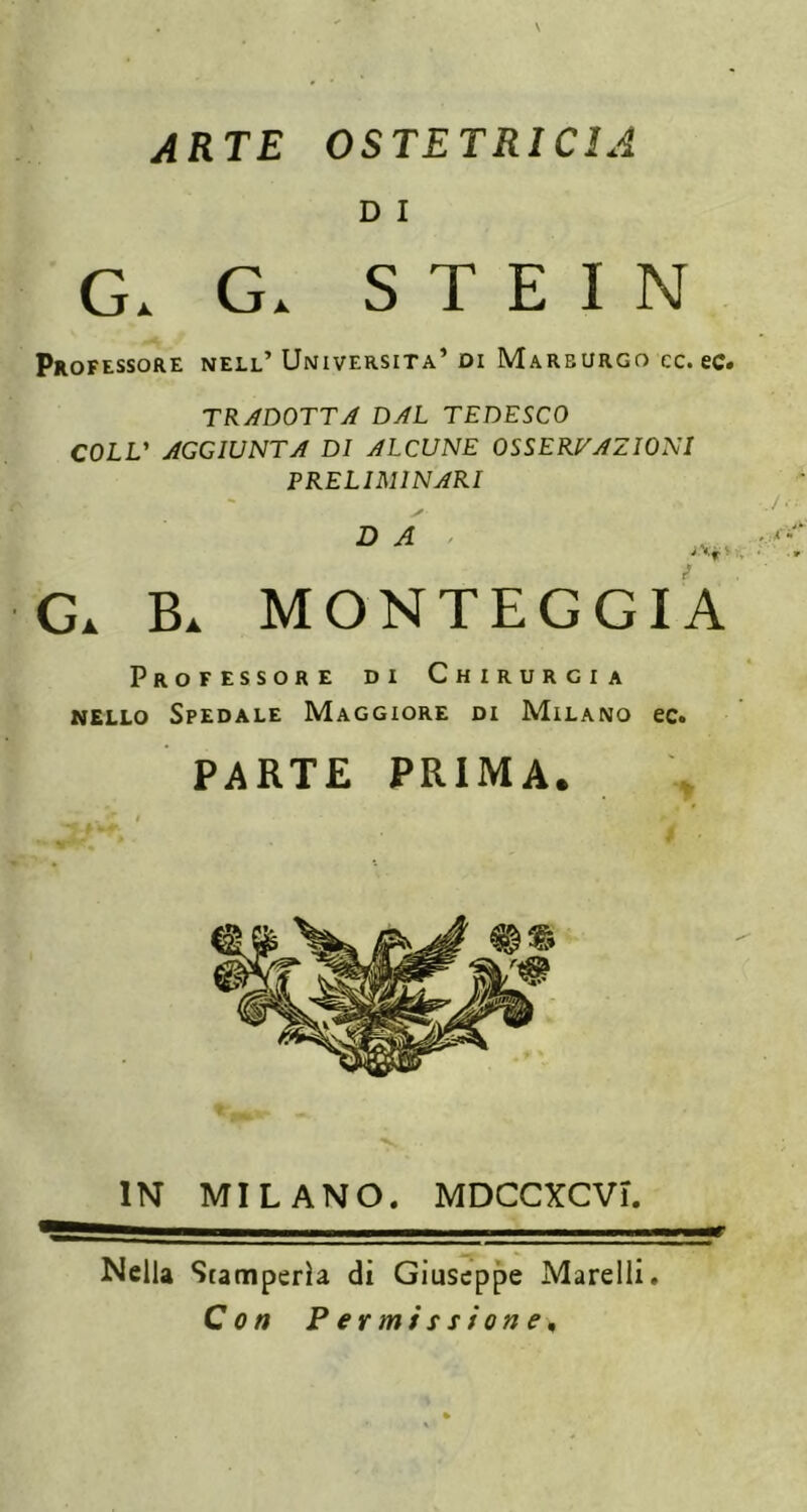 ARTE OSTETRICIA D I G. G. STEIN Professore nell’ Università’ di Marburgo cc. ec* TRADOTTA DAL TEDESCO COLL' AGGIUNTA DI ALCUNE OSSERVAZIONI PRELIMINARI D A > B. MONTEGGIA Professore di Chirurgia NELLO Spedale Maggiore di Milano ec. PARTE PRIMA. IN MILANO. MDCCXCVi. Nella Stamperia di Giuseppe Marcili. Con Permissione,