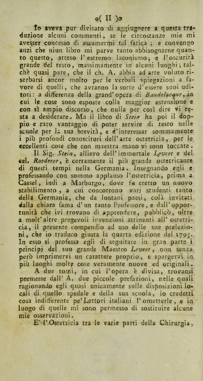10 aveva pur divisato di aggiugnere a questa tra- duzione alcuni commenti, se le circostanze mie mi ave^ser concesso di assumermi tal fatica -, e convengo anzi che niun libro mi parve tanto abbisognarne quan- to questo, atteso l’estremo laconismo, e l’oscurità grande del testo, massimamente in alcuni luoghi i tal- chi quasi pare, che il eh. A. abbia adatte voluto ri- serbarsi ancor molto per le verbali spiegazioni a fa- vore di quelli, che avranno la sorte d’essere suoi udi- tori: a differenza della grand’opera di ßauds/oeque, ia cui le cose sono esposte colla maggior estensione e con sì ampio discorso, che nulla per così dire vi re- sta a desiderare. Ma il libro di Stei/r ha poi il dop- pio e raro vantaggio di poter servire di testo nelle scuole per la sua brevità, e d’interessar sommamente i piu profondi conoscitori dell’arte ostetricia, per le eccellenti cose che con maestra mano vi sono toccate . 11 Sig. Stri», allievo dell’immortale Levret e del cel. Roedtrer, e certamente il più grande ostetricanre di questi tempi nella Germania. Insegnando egli e professando con sommo applauso l’osretricia, prima a Cassel, indi a Marburgo, dove fa eretto un nuovo stabilimento , a cui concorrono varj studenti tanto della Germania, che da lontani paesi, colà invitati dalla chiara fama d’un tanto Professore, e dall’oppor- tunità che ivi trovano di apprendere, pubblicò, oltre a molt’altre pregevoli invenzioni attinenti all’ostetri- cia, il presente compendio ad uso delle sue prelezio- ni, che io traduco giusta la quarta edizione del lypj. In esso si professa egli di seguitare in gran parte i principi del suo grande Maestro Levret, non senza però imprimervi un carattere proprio, e spargervi in più luoghi molte cose veramente nuove ed originali. A due tomi, in cui l’opera è divisa, trovansi premesse dall’ A. due piccole prefazioni, nelle quali ragionando egli quasi unicamente sulle disposizioni lo- cali di quello spedale e della sua scuola, io credetti cosa indifferente pe’Lettori italiani l’ometterle, e in luogo di quelle mi sono permesso di sostituire alcune mie osservazioni. E' l’Ostetricia tra le varie parti della Chirurgia,