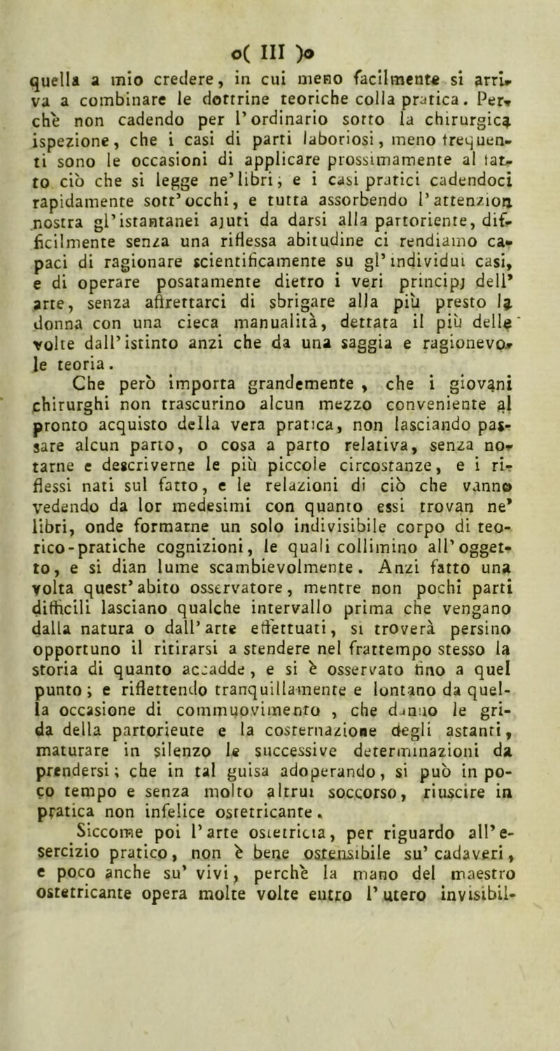 quella a mio credere, in cui meno facilmente si arrU va a combinare le dottrine teoriche colla pratica. Per^ che non cadendo per l’ordinario sorto la chirurgica ispezione, che i casi di parti laboriosi, meno frequen- ti sono le occasioni di applicare prossimamente al tat- to ciò che si legge ne’libri, e i casi pratici cadendoci rapidamente sott’occhi, e tutta assorbendo l’attenzioii nostra gl’istantanei ajuti da darsi alla partoriente, dif- ficilmente senza una riflessa abitudine ci rendiamo ca- paci di ragionare scientificamente su gl’individui casi, e di operare posatamente dietro i veri principj dell’ arte, senza aftrettarci di sbrigare alla più presto Ij. donna con una cieca manualità, dettata il più dell® volte dall’istinto anzi che da una saggia e ragionevo- le teoria. Che però importa grandemente , che i giovani chirurghi non trascurino alcun mezzo conveniente ^1 pronto acquisto della vera pratica, non lasciando pas- sare alcun pano, o cosa a parto relativa, senza no- tarne e descriverne le più piccole circostanze, e i ri- flessi nati sul fatto, e le relazioni di ciò che vanno vedendo da lor medesimi con quanto essi trovan ne’ libri, onde formarne un solo indivisibile corpo di teo- rico-pratiche cognizioni, le quali collimino all’ogget- to, e si dian lume scambievolmente. Anzi fatto una volta quest’abito osservatore, mentre non pochi parti difficili lasciano qualche intervallo prima che vengano dalla natura o dall’arte efl'ettuati, si troverà persino opportuno il ritirarsi a stendere nel frattempo stesso la storia di quanto accadde , e si ò osservato fino a quel punto; e riflettendo tranquillamente e lontano da quel- la occasione di commuovimento , che d^nuo le gri- da della partorieute e la costernazione Oegli astanti, maturare in siienzo le successive determinazioni da prendersi; che in tal guisa adoperando, si può in po- co tempo e senza molto altrui soccorso, riuscire in pratica non infelice ostetricante. Siccome poi l’arte osietricia, per riguardo all’e- sercizio pratico, non ^ bene ostensibile su’cadaveri, e poco anche su’ vivi, perche la mano del maestro ostetricante opera molte volte entro l’utero invisibil-