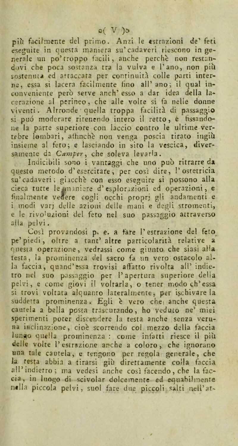 più füciiniente del primo. Anzi le «strazioni de’feti eseguite in questa maniera su’cadaveri riescono inge- nerale un po’troppo facili, anche perchè non restan- d>)vi che poca sostanza tra la vulva e l’ano, non più sostenuta ed artaccara per continuità colle parti inter- ne, essa si lacera facilmente lino all’ ano; il qual in- conveniente però serve anch’ esso a dar idea della la- cerazione al perineo, che alle volte si fa nelle donne viventi. Altronde quella troppa facilità di passaggio si può moderare rirenendo intero il retto, e fissando- ne la parte superiore con laccio contro le ultime ver- tebre lombari, affinché non venga poscia tirato ingiù insieme al feto; e lasciando in sito la vescica, diver- samente da Cai7}pery che soleva levarla. Indicibili sono i vantaggi che uno può ritrarre da questo metodo d’esercitare, per così dire, l’ostetricia su’cadaveri; giacché con esso eseguire si possono alla cieca tutte le^naniere d’esplorazioni ed operazioni, e finalmente venere cogli occhi propr; gli andamienti e i modi varj delle azioni delle mani e degli stromenti, e le rivoluzioni del feto nel suo passaggio attraverso alla pelvi. Così provandosi p. e. a fare l’estrazione del feto pe’piedi, olire a tant’ altre particolarità relative a questa operazione, vedrassi come giunto, che siasi alia testa, la prominenza del sacro fa un vero ostacolo al- la faccia, quand’essa trovisi affatto rivolta all’ indie- tro nel suo passaggio per l’apertura superiore della pelvi, e come giovi il voltarla, o tener modo eh’essa si trovi voltata alquanto lateralmente, per ischivare la suddetta prominenza. Egli é vero chei anche questa cautela a bella posta trascurando, ho veduto ne’ miei sperimenti poter discendere la testa anche senza veru- na inclinazione, cioè scorrendo col mezzo della faccia lungo quella prominenza : come infatti riesce il più delle volte l’estrazione anche a coloro, che ignorano una tale cautela, e tengono per regola generale, che la testa abbia a tirarsi giù direttamente colla óiccia all’indietro ; ma vedesi anche così facendo, che la fac- cia, in luogo di scivolar dolcemente ed equahilinente nella piccola pelvi, suol fare due piccoli salti neU’ar-