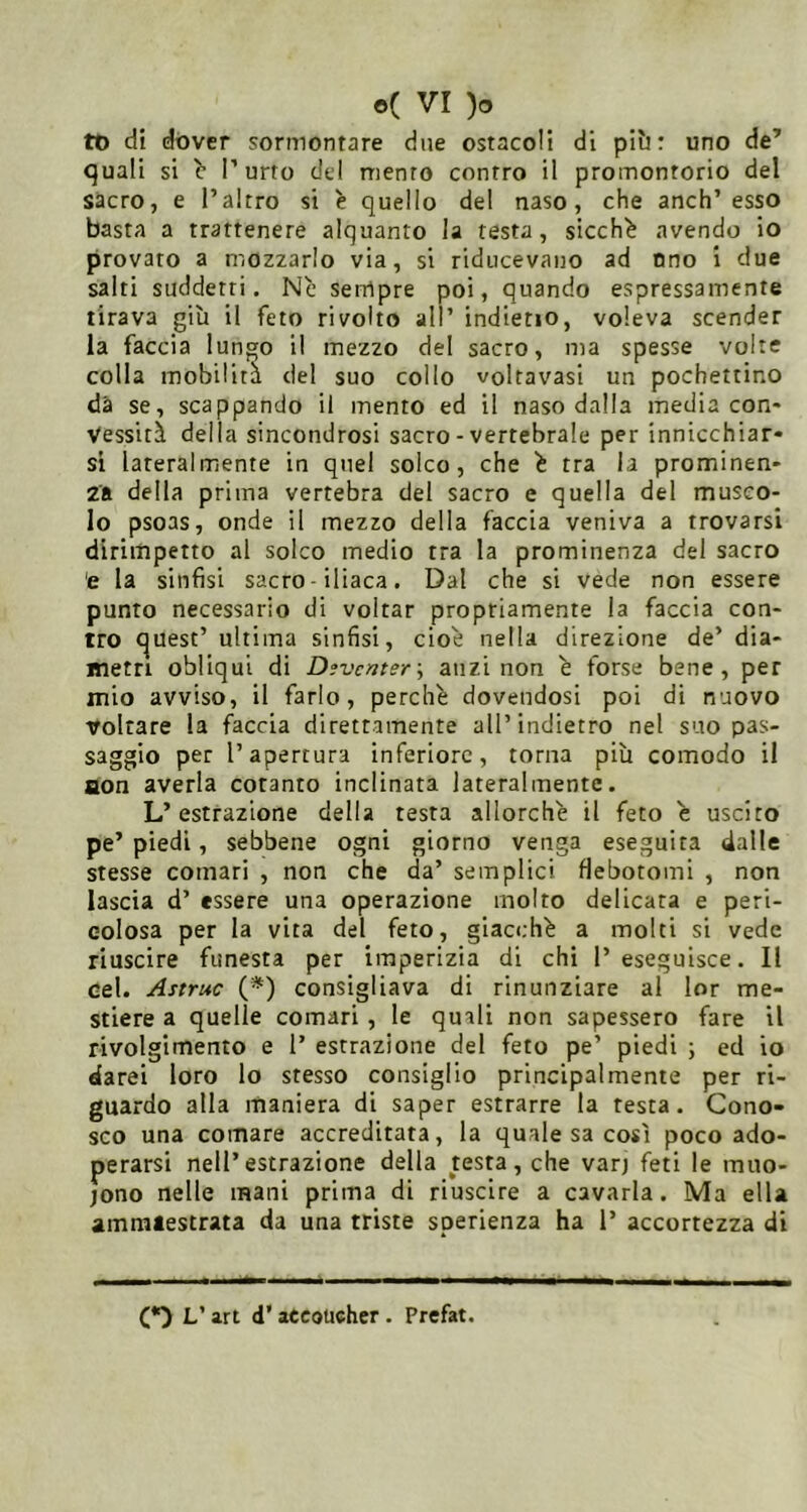 tü di dover sormontare due ostacoli di piìi : uno de’ quali si b l’urto del mento contro il promontorio del sacro, e l’altro si è quello del naso, che anch’esso basta a trattenere alquanto la testa, sicché avendo io provato a mozzarlo via, si riducevano ad uno i due salti suddetti. Nc sempre poi, quando espressamente tirava giù il feto rivolto all’ indietio, voleva scender la faccia lungo il mezzo del sacro, ma spesse volte colla mobilita del suo collo voltavasi un pochettino dà se, scappando il mento ed il naso dalla media con* Vessiti della sincondrosi sacro - vertebrale per innicchiar- si lateralmente in quel solco, che ^ tra la prominen- za della prima vertebra del sacro e quella del musco- lo psoas, onde il mezzo della faccia veniva a trovarsi dirimpetto al solco medio tra la prominenza del sacro 'e la sinfisi sacro • iliaca. Dal che si vede non essere punto necessario di voltar propriamente la faccia con- tro i^uest’ ultima sinfisi, cioè nella direzione de’ dia- metri obliqui di Dfvcmer-, anzi non è forse bene, per mio avviso, il farlo, perchè dovendosi poi di nuovo voltare la faccia direttamente all’indietro nel suo pas- saggio per l’apertura inferiore, torna più comodo il aon averla cotanto inclinata lateralmente. L’estrazione della testa allorché il feto è uscito pe’ piedi, sebbene ogni giorno venga eseguita dalle stesse comari , non che da’ semplici fiebotomi , non lascia d’ essere una operazione molto delicata e peri- colosa per la vita del feto, giacché a molti si vede riuscire funesta per imperizia di chi l’eseguisce. Il Gel. Astruc {*) consigliava di rinunziare al lor me- stiere a quelle comari , le quali non sapessero fare il rivolgimento e 1’ estrazione del feto pe’ piedi ; ed io darei loro lo stesso consiglio principalmente per ri- guardo alla maniera di saper estrarre la resta. Cono- sco una comare accreditata, la quale sa così poco ado- perarsi nell’estrazione della testa, che varj feti le inuo- jono nelle mani prima di riuscire a cavarla. Ma ella ammaestrata da una triste sperienza ha 1’ accortezza di O V art d’ aCeoücher . Prefat.