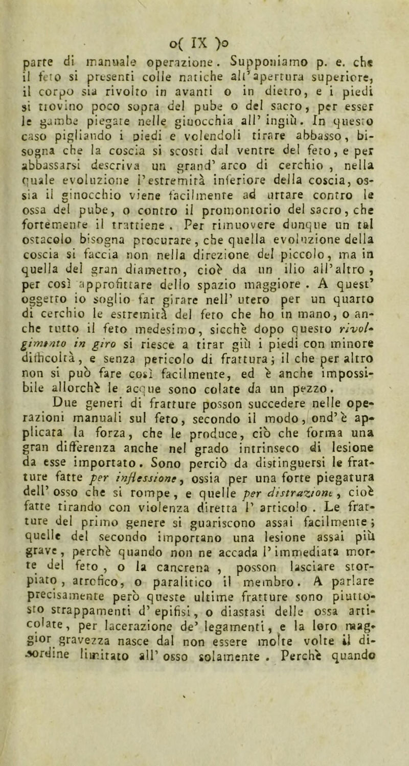parte di manuale operazione, Supponiamo p. e. chs il telo si presenti colle natiche all’apertura superiore, il corpo sia rivolto in avanti o in dietro, e i piedi si liovino poco sopra del pube o del sacro, per esser le gambe piegate nelle giuocchia all’ingiù. In questo caso pigliando i piedi e volendoli tirare abbasso, bi- sogna che la coscia si scosti dal ventre del feto, e per abbassarsi descriva un grand’ arco di cerchio , nella quale evoluzione l’estremità inferiore della coscia, os- sia il ginocchio viene facilmenre ad urtare contro le ossa del pube, o contro il promontorio del sacro, che fortemente il trattiene . Per rimuovere dunque un tal ostacolo bisogna procurare , che quella evoluzione della coscia si faccia non nella direzione del piccolo, ma in quella del gran diametro, cio^ da un ilio all’altro, per così approfittare dello spazio maggiore . A quest’ oggetto io soglio far girare nell’ utero per un quarto di cerchio le estremità del fero che ho in mano, o an- che tutto il feto medesimo, sicché dopo questo rivai» gimtmo in giro si riesce a tirar giù i piedi con minore difficoltà, e senza pericolo di frattura; il che peraltro non si può fare così facilmente, ed é anche impossi- bile allorché le acque sono colate da un pezzo. Due generi di fratture posson succedere nelle ope- razioni manuali sul fero, secondo il modo, ond’é ap- plicata la forza, che le produce, ciò che forma una gran dift'erenza anche nel grado intrinseco di lesione da esse importato. Sono perciò da distinguersi le frat- ture fatte per inßessione ^ ossia per una forte piegatura dell’osso che si rompe, e quelle per distraziom ^ cioè fatte tirando con violenza diretta 1’ articolo . Le frat- ture del primo genere si guariscono assai facilmente; quelle del secondo importano una lesione assai più grave, perché quando non ne accada l’immediata mor- te del feto , o la cancrena , posson lasciare stor- piato, atrctìco, o patalitico il membro. A parlare precisamente però queste ultime fratture sono piutto- sto strappamenti d’epifisi, o diastasi delle ossa arti- colate, per lacerazione de’ legamenti, e la loro mag- gior gravezza nasce dal non essere molte volte il di- •»ordine liiritato all’ osso solamente . Perché quando