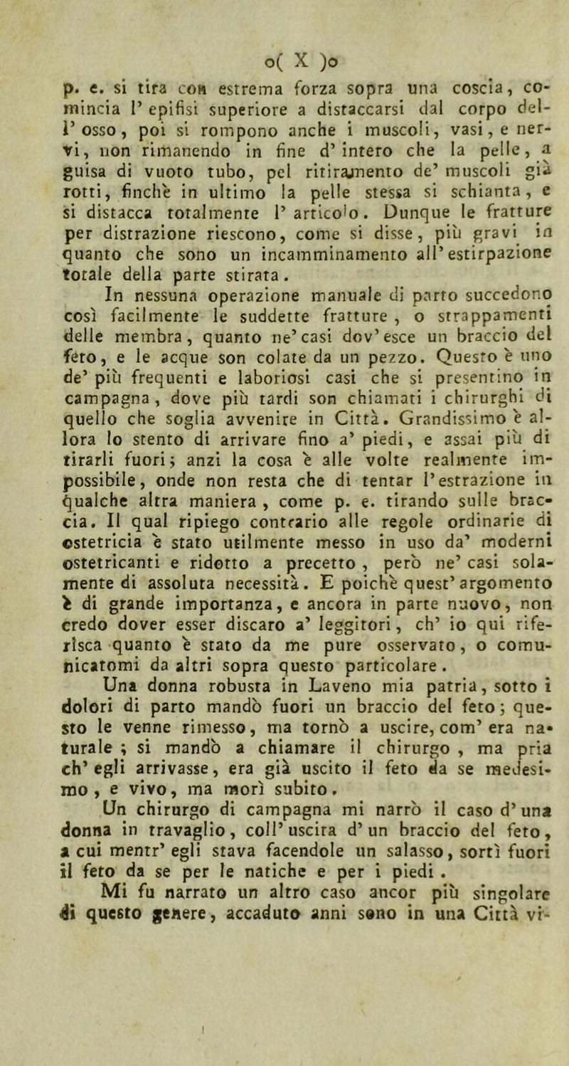 p. e. si tira com estrema forza sopra una coscia, co- mincia 1’ epifisi superiore a distaccarsi dal corpo del- r osso, poi si rompono anche i muscoli, vasi, e ner- vi, non rimanendo in fine d’intero che la pelle, a guisa di vuoto tubo, pel ritirajnento de’ muscoli già rotti, finche in ultimo la pelle stessa si schianta, e si distacca totalmente l’articolo. Dunque le fratture per distrazione riescono, come si disse, più gravi in quanto che sono un incamminamento all’estirpazione totale della parte stirata. In nessuna operazione manuale di parto succedono così facilmente le suddette fratture , o strappamenti delle membra, quanto ne’casi dov’esce un braccio del feto, e le acque son colate da un pezzo. Questo è uno de’ più frequenti e laboriosi casi che si presentino in campagna, dove più tardi son chiamati i chirurghi di quello che soglia avvenire in Città. Grandissimo è al- lora lo stento di arrivare fino a’ piedi, e assai più di tirarli fuori; anzi la cosa e alle volte realmente im- possibile, onde non resta che di tentar l’estrazione in qualche altra maniera , come p. e. tirando sulle brac- cia. Il qual ripiego contrario alle regole ordinarie di ostetricia è stato utilmente messo in uso da’ moderni ostetricanti e ridotto a precetto , però ne’ casi sola- mente di assoluta necessità. E poiché quest’argomento é di grande importanza, e ancora in parte nuovo, non credo dover esser discaro a’ leggitori, eh’ io qui rife- risca quanto é stato da me pure osservato, o comu- nicatomi da altri sopra questo particolare . Una donna robusta in Laveno mia patria, sotto i dolori di parto mandò fuori un braccio del feto; que- sto le venne rimesso, ma tornò a uscire, com’era na- turale ; si mandò a chiamare il chirurgo , ma pria ch’egli arrivasse, era già uscito il feto da se medesi- mo , e vivo, ma morì subito. Un chirurgo di campagna mi narrò il caso d’una donna in travaglio, coll’uscirà d’un braccio del feto, a cui mentr’ egli stava facendole un salasso, sortì fuori il feto da se per le natiche e per i piedi . Mi fu narrato un altro caso ancor più singolare di questo genere, accaduto anni sono in una Città vi-