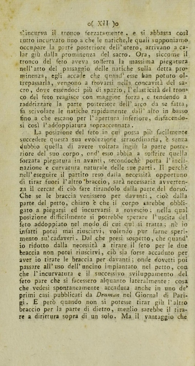 s’incurva 11 rrouco fcrzatau'enre . e $t abbassa così liuto incurvato tino a che le natiche,le quali supponiamo occupare la parré posteriore dell’utero, arrivano a ca- lar giti dalla prominenza del sacro. Ora, siccome il tronco del feto aveva soderta la massima piegatura nell'atto del passaggio delle natiche sulla detta pro- minenza. egli accade che quand’esse faan potuto ol- trepassarla, vengono a trovarsi nella concavità dcd sa- cro, dove essendoci più di spazio , l’elast icità del ironi- co del feto reagisce con maggior forza , e tendendo a raddrizzare la parte posteriore dell’arco da se fatta, fa scivolare le natiche- rapidamente dall' alto in basso fino a che escano per l’apertura inferiore, disfacendo- si così l’addoppiatura sopraccennata. La posizione del feto in cui possa più facilmente succedere questa sua evoluzione straordinaria , c senza dubbio quella di avere voitcata ingiìi la parte poste- riore del suo corpo , ond’ esso abbia a soffrire quella forzata piegatura in avanti, secondochè porta l’incli- nazione e curvatura naturale delle sue parti. Il perchè nell’eseguire il partito reso dalla necessità opportuno di tirar fuori l’altro'braccio, sarà necessaria avverten- za il cercar di ciò fare tirandolo dalla parte del dorso'. Che se le braccia venissero per davanti , cioè dalla parte del petto, chiaro è che il corpo sarebbe obbli- gato a piegarsi ed incurvarsi a rovescio; nella qual posizione difficilmente si porrebbe sperare I’uscir.i del feto addoppiato nel modo di cui qu; si tratta ; nè io infatti potei mai riuscirvi, volendo pur farne speri- mento su’cadaveri. Dal che presi sospetto, che qiiand’ io ridotto dalla necessità a tirare il feto per le due braccia non potei riuscirvi, ciò sia forse accaduto per aver io tirate le braccia per davanti ; onde dovetti poi passare all’uso dell’uncino impiantato nel petto, con che r incurvatura e il successivo sviluppamento del feto pare che si facessero alquanto lateralmente ; cosa che vedesi spontaneamente accaduta anche in uno de* primi casi pubblicati da Denma/i nel Giornal di Pari- gi. £ però quando non si potesse tirar giù l’altro braccio per la parte di dietro, meglio sarebbe il tira- re a dirittura sopra di un solo. Ma il vantaggio che