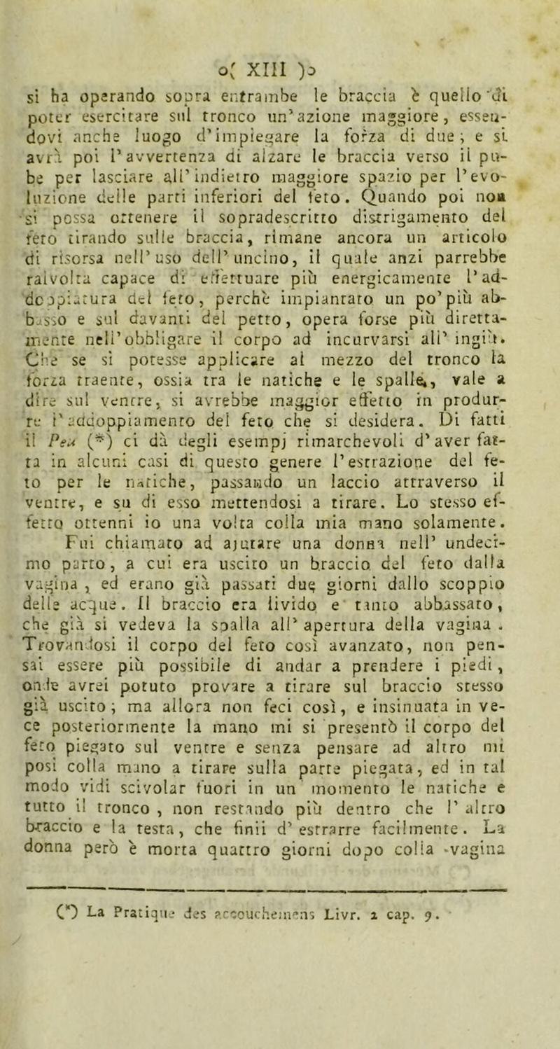 si ha operando sopra er.trainbe le braccia b quello'dl poter esercitare sul tronco un’azione maggiore, essen- dovi anche luogo d’impiegare la forza di due; e si avr\ poi l’avvertenza di alzare le braccia verso il pu- be per lasciare ali’indietro maggiore spazio per l’evo- luzione delle parti inferiori del feto. Quando poi noa si possa ortenere il sopradescritto distrigamento del feto tirando sulle braccia, rimane ancora un articolo di risorsa nell’uso dell’uncino, il quale anzi parrebbe raivoira capace di effettuare più energicamente l’ad- do jpiatura del feto, perchè impianrato un po’più ab- basso e sul davanti del petto, opera forse più diretta- mente neli’obbligare il corpo ad incurvarsi ali’ ingiù. Che se sì potesse applicare al mezzo del tronco la forza traente, ossia tra le natiche e le spalle,, vale a dire sul ventre, si avrebbe maggior edètio in produr- re i'acidoppiamento del feto che si desidera. Di fatti il Peu (*) ci dà degli esempj rimarchevoli d’aver fat- ta in alcuni casi di questo genere l’estrazione del fe- to per le natiche, passando un laccio attraverso il ventre, e su di esso mettendosi a tirare. Lo stesso ef- fetto ottenni io una volta colla mia mano solamente. Fui chiamato ad ajutare una donna nell’ undecr- mo parto, a cui era uscito un braccio del feto dalla Vagina , ed erano già passati dut; giorni dallo scoppio delle acque. Il braccio era livido e tanto abbassato, che già si vedeva la sballa all’apertura della vagina. Trovandosi il corpo del feto così avanzato, non pen- sai essere più possibile di andar a prendere i piedi, onde avrei potuto provare a tirare sul braccio stesso già uscito; ma allora non feci così, e insinuata in ve- ce posteriormente la mano mi si presentò il corpo del feto piegato sul ventre e senza pensare ad altro mi posi colla mano a tirare sulla parte piegata, ed in tal modo vidi scivolar fuori in un momento le natiche e tutto il tronco , non restando più dentro che I’ altro braccio e la resta, che finii d’estrarre facilmente. La donna però è morta quattro giorni dopo colia .vagina CD La Pratiqii.- des accoucheni^ns Livr. a cap. 9.