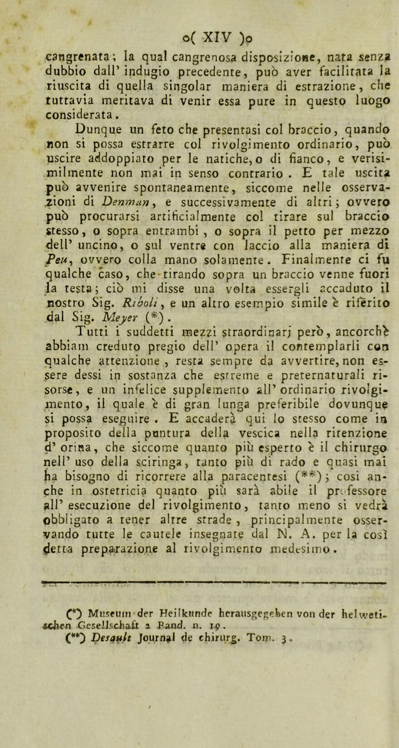 cangrenata; la quäl cangrenosa disposizione, nata senza dubbio dall’indugio precedente, può aver facilirata la riuscita di quella singoiar maniera di estrazione, che tuttavia meritava di venir essa pure in questo luogo considerata. Dunque un feto che presentasi col braccio, quando non si possa estrarre col rivolgimento ordinario, può uscire addoppiato per le natiche, o di fianco, e verisi- milmente non mai in senso contrario . E tale uscita può avvenire spontaneamente, siccome nelle osserva- zioni di Denman, e successivamente di altri; ovvero può procurarsi artificialmente col tirare sul braccio stesso, o sopra entrambi, o sopra il petto per mezzo dell’ uncino, o sul ventre con laccio alla maniera di Pe«, ovvero colla mano solamente. Finalmente ci fu qualche caso, che-tirando sopra un braccio venne fuori la testa; ciò mi disse una volta essergli accaduto il nostro Sig. Riùo/t, e un altro esempio simile e riferito dal Sig. Meyer (*) . Tutti i suddetti mezzi straordinari però, ancorché abbiam creduto pregio dell’ opera il contemplarli con qualche attenzione, resta sempre da avvertire, non es- sere dessi in sostanza che estreme e preternaturali ri- sorse, e un infelice supplemento all’ordinario rivolgi- mento, il quale è di gran lunga preferibile dovunque si possa eseguire . E accadere qui Io stesso come in proposito della puntura della vescica nella ritenzione d’ orina, che siccome quanto più esperto è il chirurgo nell’ uso della sciringa, tanto più di rado e quasi mai ha bisogno di ricorrere alla paracentesi ; cosi an- che in ostetricia quanto più sarà abile il professore all’esecuzione del rivolgimento, tanto meno si vedrà obbligato a tener altre strade , principalmente osser- vando tutte le cautele insegnate dal N. A. per la così detta preparazione al rivolgimento medesimo. Museum der Heilkunde herausgegeben von der hehveti- «che-n GcseJlschaÜ x Pand. n. . Desault Journal de ehirurg. Tom. 3.