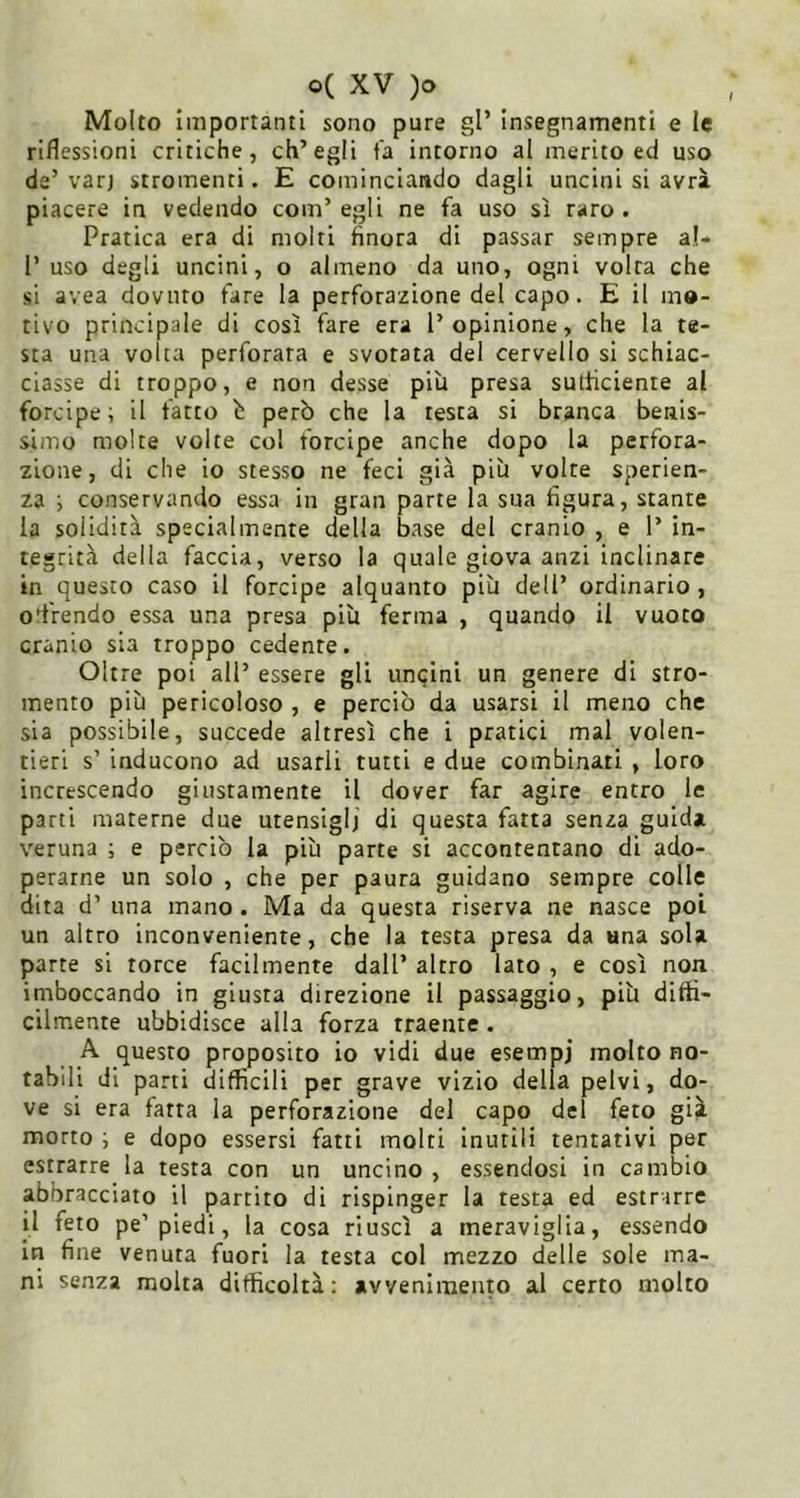 Molto importanti sono pure gl’ insegnamenti e le riflessioni critiche, ch’egli t’a intorno al inerito ed uso de’ varj stromenci. E cominciando dagli uncini si avrà piacere in vedendo com’egli ne fa uso sì raro. Pratica era di molti finora di passar sempre al- 1’ uso degli uncini, o almeno da uno, ogni volta che si avea dovuto fare la perforazione del capo. E il mo- tivo principale di così fare era l’opinione, che la te- sta una volta perforata e svotata del cervello si schiac- ciasse di troppo, e non desse più presa sufficiente al forcipe; il fatto b però che la testa si branca benis- simo molte volte col forcipe anche dopo la perfora- zione, di che io stesso ne feci già più volte sperien- za ; conservando essa in gran parte la sua figura, stante la solidità specialmente della base del cranio , e 1’ in- tegrità della faccia, verso la quale giova anzi inclinare in questo caso il forcipe alquanto più dell’ ordinario, orrendo essa una presa più ferma , quando il vuoto cranio sia troppo cedente. Oltre poi all’ essere gli uncini un genere di stro- mento più pericoloso , e perciò da usarsi il meno che sia possibile, succede altresì che i pratici mal volen- tieri s’ inducono ad usarli tutti e due combinati , loro increscendo giustamente il dover far agire entro le parti materne due utensiglj di questa fatta senza guida veruna ; e perciò la più parte si accontentano di ado- perarne un solo , che per paura guidano sempre colle dita d’ una mano. Ma da questa riserva ne nasce poi un altro inconveniente, che la testa presa da «na sola parte si torce facilmente dall’ altro lato , e così non imboccando in giusta direzione il passaggio, più diffi- cilmente ubbidisce alla forza traente. A questo proposito io vidi due esempi molto no- tabili di parti difficili per grave vizio della pelvi, do- ve si era fatta la perforazione del capo del feto già morto ; e dopo essersi fatti molti inutili tentativi per estrarre la testa con un uncino , essendosi in cambio abbracciato il partito di rispinger la testa ed estrarre il feto pe’piedi, la cosa riuscì a meraviglia, essendo in fine venuta fuori la testa col mezzo delle sole ma- ni senza molta difficoltà: avvenimento al certo molto