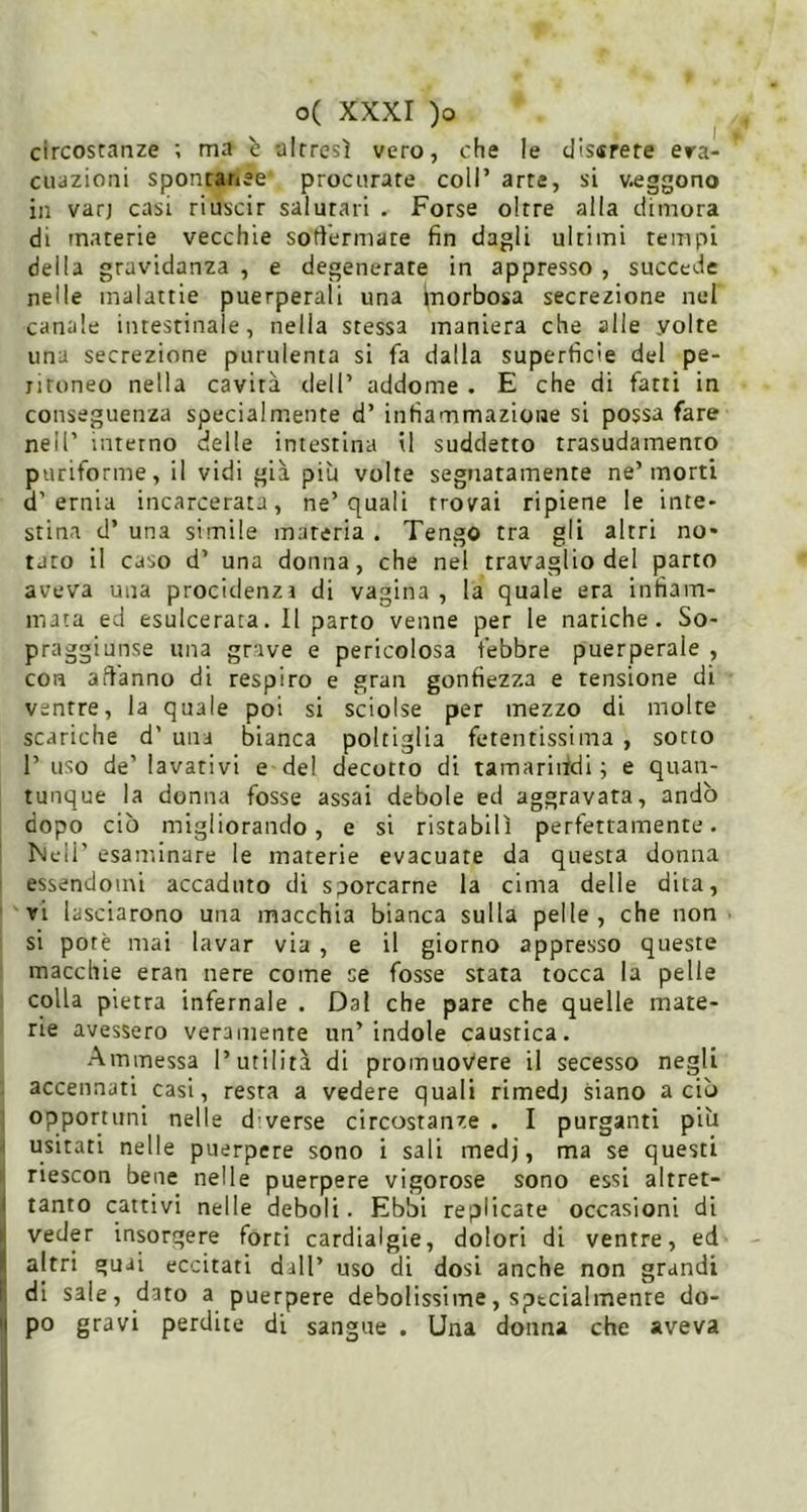 I circostanze ; ma b altresì vero, che le dissrere era- cuazioni spontar»ee procurate coll’ arte, si veggono in varj casi riuscir salutari . Forse oltre alla dimora di materie vecchie sotlerniate fin dagli ultimi tempi della gravidanza , e degenerate in appresso , succede nelle malattie puerperali una Inorbosa secrezione nel canale intestinale, nella stessa maniera che alle volte una secrezione purulenta si fa dalla superficie del pe- ritoneo nella cavità dell’ addome . E che di fatti in conseguenza specialmente d’ infiammazione si possa fare nell’ interno delle intestina il suddetto trasudamento puriforme, il vidi già più volte segnatamente ne’morti d’ernia incarcerata, ne’quali trovai ripiene le inte- stina d’ una simile materia . Tengo tra gli altri no- tato il caso d’ una donna, che nel travaglio del parto aveva una procidenzi di vagina , la quale era infiam- mata ed esulcerata. Il parto venne per le natiche. So- praggiunse una grave e pericolosa febbre puerperale , con afl'anno di respiro e gran gonfiezza e tensione di ventre, la quale poi si sciolse per mezzo di molte scariche d’ una bianca poltiglia fetentissima , sotto 1’ uso de’ lavativi e del decotto di tamarindi ; e quan- tunque la donna fosse assai debole ed aggravata, andò dopo ciò migliorando, e si ristabilì perfettamente. Nell’ esaminare le materie evacuare da questa donna essendomi accaduto di sporcarne la cima delle dita, ri lasciarono una macchia bianca sulla pelle, che non si potè mai lavar via , e il giorno appresso queste macchie eran nere come se fosse stata tocca la pelle colla pietra infernale . Dal che pare che quelle mate- rie avessero veramente un’indole caustica. Ammessa l’utilità di promuovere il secesso negli accennati casi, resta a vedere quali rimedj siano a ciò opportuni nelle d verse circostanze . I purganti più ^ usitati nelle puerpere sono i sali medj, ma se questi riescon bene nelle puerpere vigorose sono essi altret- ( tanto cattivi nelle deboli. Ebbi replicate occasioni di j veder insorgere forti cardialgie, dolori di ventre, ed ( altri guai eccitati dall’ uso di dosi anche non grandi [ di sale, dato a puerpere debolissime, sptcialmenre do- I po gravi perdite di sangue . Una donna che aveva