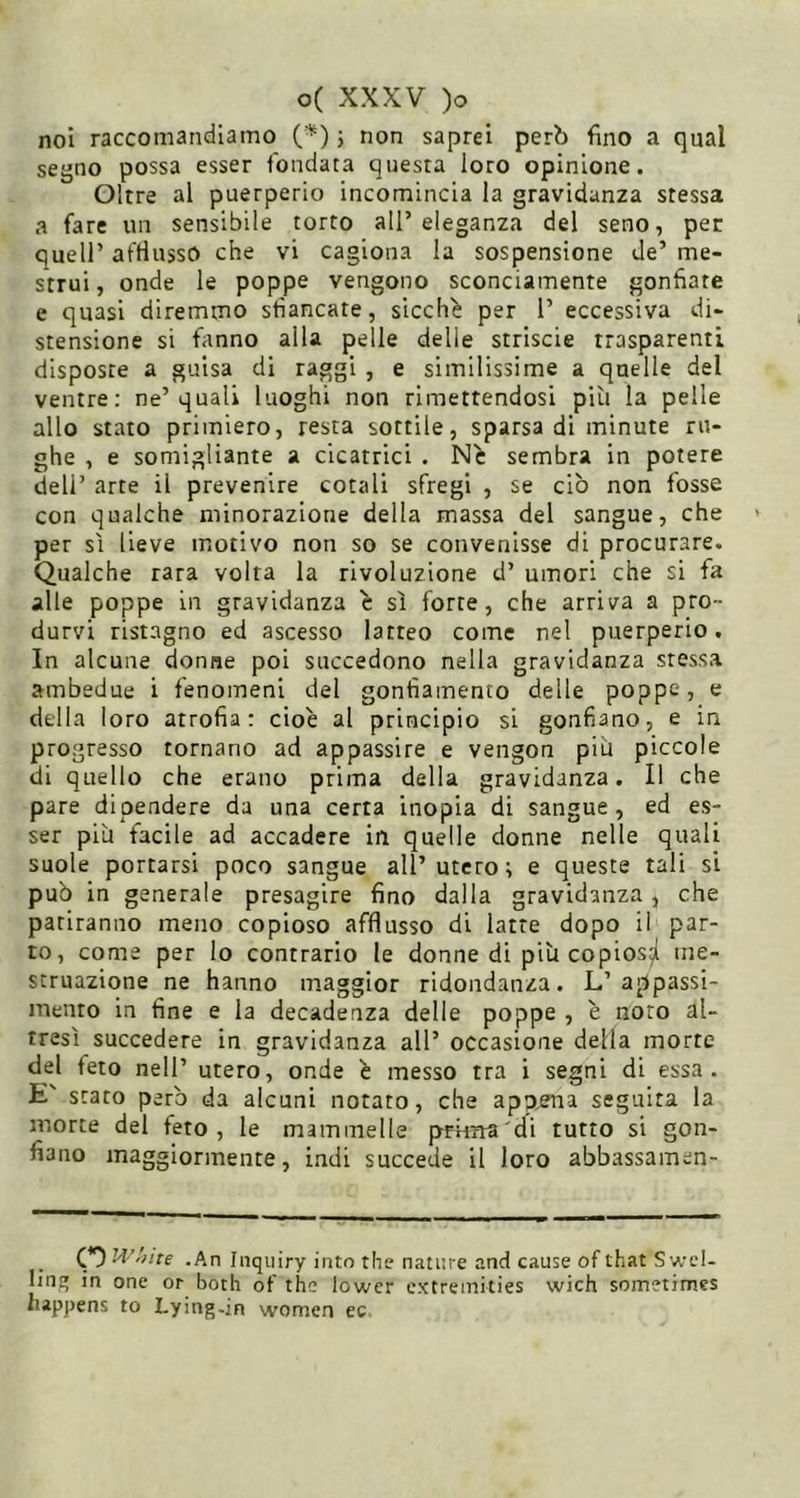 noi raccomandiamo (^) j non saprei però fino a qual segno possa esser fondata questa loro opinione. Oltre al puerperio incomincia la gravidanza stessa a fare un sensibile torto all’eleganza del seno, per queir afriusso che vi cagiona la sospensione de’ me- strui , onde le poppe vengono sconciamente gonfiate e quasi diremmo sfiancate, sicché per 1’ eccessiva di- stensione si fanno alla pelle delle strisele trasparenti disposte a guisa di raggi , e similissime a quelle del ventre: ne’quali luoghi non rimettendosi più la pelle allo stato primiero, resta sottile, sparsa di minute ru- ghe , e somigliante a cicatrici . Ne sembra in potere dell’ arte il prevenire cotali sfregi , se ciò non fosse con qualche minorazione della massa del sangue, che per sì lieve motivo non so se convenisse di procurare. Qualche rara volta la rivoluzione d’ umori che si fa alle poppe in gravidanza ^ sì forte, che arriva a pro- durvi ristagno ed ascesso latteo come nel puerperio. In alcune donne poi succedono nella gravidanza stessa ambedue i fenomeni del gonfiamento delle poppe, e della loro atrofia: cioè al principio si gonfiano, e in progresso tornano ad appassire e vengon più piccole di quello che erano prima della gravidanza. Il che pare dipendere da una certa inopia di sangue, ed es- ser più facile ad accadere in quelle donne nelle quali suole portarsi poco sangue all’utero; e queste tali si può in generale presagire fino dalla gravidanza , che pariranno meno copioso afflusso di latte dopo il par- to, come per Io contrario le donne di più copiosji me- struazione ne hanno maggior ridondanza. L’appassi- menro in fine e la decadenza delle poppe , è noto al- tresì succedere in gravidanza all’ occasione della morte del feto nell’ utero, onde è messo tra i segni di essa. E' srato però da alcuni notato, che appena seguita la morte del feto, le mammelle pritna di tutto si gon- fiano maggiormente, indi succede il loro abbassamen- O .An Inquiry into thè nature and cause of that Swcl- ling in one or both of thè lower extremities wich sometimes happens to Lying-in women cc