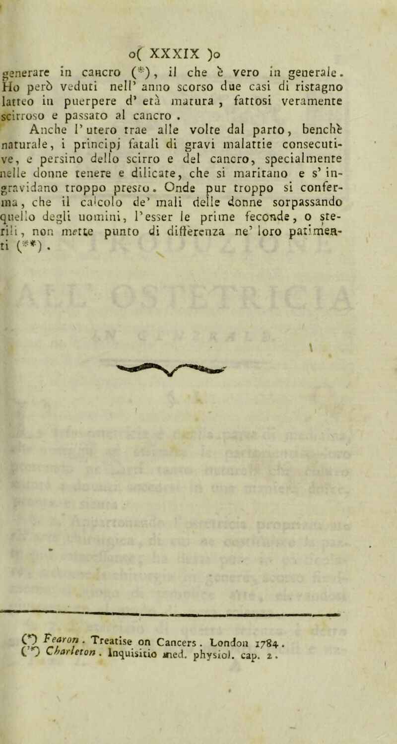 generare in cancro (*), il che è vero In generale. Ho però veduti nell’ anno scorso due casi di ristagno latteo in puerpere d’ età matura , fattosi veramente scirroso e passato al cancro . Anche l’utero trae alle volte dal parto, benché naturale, i principi fatali di gravi malattie consecuti- ve, e persino dello scirro e del cancro, specialmente nelle donne tenere e dilicate, che si maritano e s’ in- gravidano troppo presto. Onde pur troppo si confer- ma, che il calcolo de’ mali delle donne sorpassando quello degli uomini, Tesser le prime feconde, o ste- rili , non mette punto di dilìèrcnza ne’ loro patimea- ti . \ . Treatise qn Cancers. London 1784. C C^arleton. Inquisitio ined. physio). cap. 2.