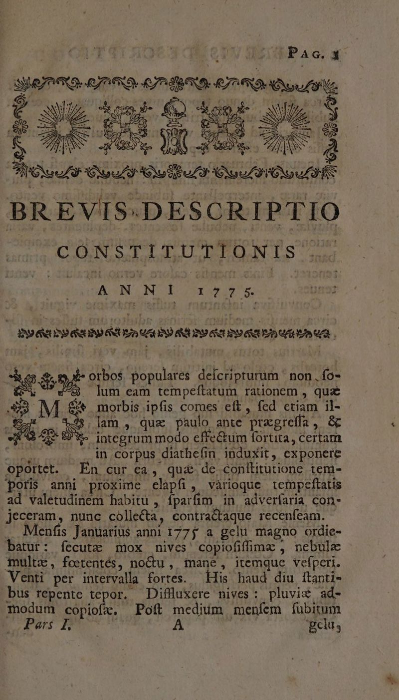 i^] | :£E Pac. x eI OHIO 67RAUS HOD oui De GU ie Lore. d A SOLL OA C 3 SIGN d CiU Sui uZ X Cx o IONS BREVIS:DESCRIPTIO COGN Sad adaskal-Loltdodoll Lb - dns -ANN I Y45 * s. pra IND ANUSD GRUND SCUS) VACAP AG IAD SUUIRSE NTUVD ARUR VZ. che $t orbos populares deícripturum non. ío- C . lum eam tempeítatum rauonem , qu S3 ^^ morbis ipfis comes eft , fed etiam il- E lam , quz paulo ante pragreffa, &amp; 463 $ integrum modo effe&amp;tum fortita, certam 25 in corpus diatheíin induxit, exponere oportet. En cur ca, qu£ de. conltitutione tem- poris anni proxime elapfi, vàrioque tempeftatis jeceram, nunc cólle&amp;ta, econtra&amp;taque recenfeam. . Menfis Januarius anni 1775 a gelu magno ordie- batur: íecutz mox nives' copiofifimz , nebula mult, foetentés, noctu, iane, itemque vefperi. Venti per intervalla fortes. — His haud diu ftanti- bus repente tepor. Diffluxere nives: pluviz ad- modum copiofx, Poft medium menfem íubitum by «TEE -- t A : 'gclus S.