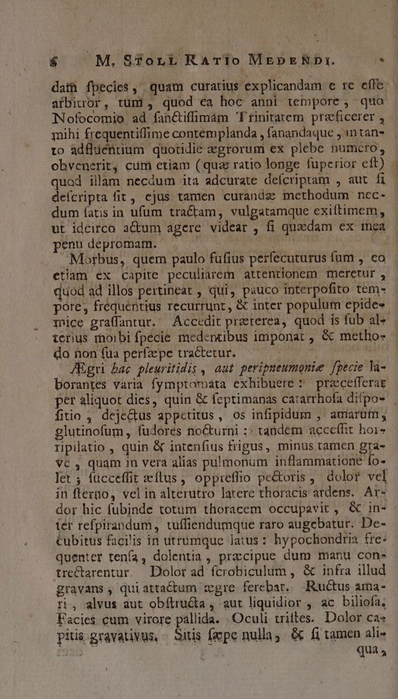 dati fpecies , quam curatius explicandam e re efle: afbirror, tum, quod ea hoc anni tempore , quo Nofocomio ad fanctiffimam Trinitatem praeficerer , mihi frequentiffime contemplanda , fanandaque , 1n tan- to adfluéntium quotidie egrorum ex plebe numcro, obvenerit, cum etiam (quz ratio longe fuperior eft) - quod illam necdum ita adcurate deícriptam , aut fi | deícripta fit, cjus tamen curanda methodum nec- dum íatis in ufum tractam, vulgatamque exiftimem, ut idcirco aCum agere videar , fi quaedam ex mea penudepromam. — — | Morbus, quem paulo fufius perfecuturus fum , eo etiam ex capite peculiarem attentionem meretur , quod ad illos pertineat , qui, pauco interpofito tem- pore, frequentius recurrunt, &amp; inter populum epide« Tice graffantur. Accedit preterea, quod is fub al« tenus moibi fpecie medencibus imponat , &amp; metho- do non fua perfzepe tractetur. JRgri bac pleuritidis , aut peripueumonie [pecie la- borantes varia fymptomata exhibuere * przcefferat per aliquot dies, quin &amp; feptimanas ca:arrhofa dilpos | fitio , deje&amp;us appetitus, os infipidum ,' amarum, glutinofum, fudores nocturni :: tandem acceffit hoi- ripiatio , quin &amp; intenfius frigus, minus tamen gra- VC 4 quam in vera alias pulmonum inflammatione 1o- let ; fücceffit eílus , oppreffio pectoris ,' dolor vel in flerno, vel in alterutro latere thoracis ardens. Ar- dor hic fubinde totum thoracem occupavit , &amp; in-- ier refpirandum , tuffiendumque raro augebatur. De- cubitus faci'is in utrumque latus : hypochondria fre: quenter tenía, dolentia , praccipue dum manu con- trectarentur. Dolor ad fcrobiculum , &amp; infra illud gravans , qui atta&amp;um gre ferebat, Ructus ama- ri, alvus aut obítru&amp;a , aut liquidior , ac biliofa. Facies cum virore pallida. . Oculi triites.. Dolor ca« pitis gravativus, — Sitis fepe nulla, &amp; fi tamen ali- r* | qua 4